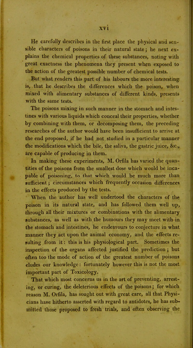 He carefully describes in the first place the physical and sen- sible characters of poisons in their natural state; he next ex- plains the chemical properties of these substances, noting with great exactness the phenomena they present when exposed to the action of the greatest possible number of chemical tests. But what renders this part of his labours the more interesting is, that he describes the differences which the poison, when mixed with alimentary substances of different kinds, presents with the same tests. The poisons mixing in such manner in the stomach and intes- tines with various liquids which conceal their properties, whether by combining with them, or decomposing them, the preceding researches of the author would have been insufficient to arrive at the end proposed, if he had not studied in a particular manner the modifications which the bile, the saliva, the gastric juice, &c., are capable of producing in them. In making these experiments, M. Orfila has varied the quan- tities of the poisons from the smallest dose which would be inca- pable of poisoning, to that, which would be much more than sufficient; circumstances which frequently occasion differences in the effects produced by the tests. When the author has well undertood the characters of the poison in its natural state, and has followed them well up, through all their mixtures or combinations with the alimentary substances, as well as with the humours they may meet with-in the stomach and intestines, he endeavours to conjecture in what manner they act upon the animal economy, and the effects re- sulting from it: this is his physiological part. Sometimes the inspection of the organs affected justified the prediction; but often too the mode of action of the greatest number of poisons eludes our knowledge: fortunately however this is not the most important part of Toxicology. That which most concerns us in the art of preventing, arrest- ing, or curing, the deleterious effects of the poisons; for which reason M. Orfila, has sought out with great care, all that Physi- cians have hitherto asserted with regard to antidotes, he has sub- mitted those proposed to fresh trials, and often observing the