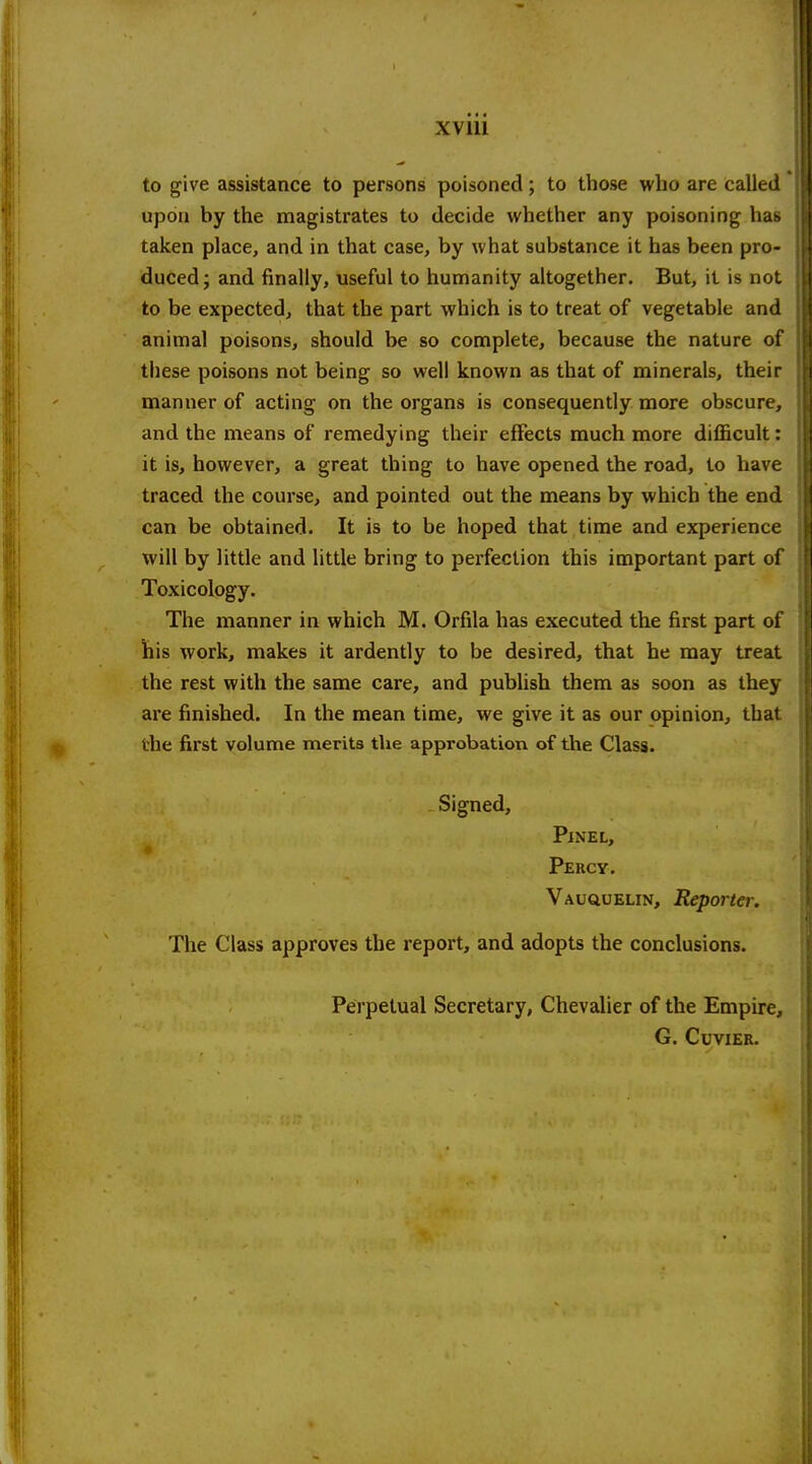 XVIU to give assistance to persons poisoned; to those who are called upon by the magistrates to decide whether any poisoning has taken place, and in that case, by what substance it has been pro- duced; and finally, useful to humanity altogether. But, it is not to be expected, that the part which is to treat of vegetable and animal poisons, should be so complete, because the nature of these poisons not being so well known as that of minerals, their manner of acting on the organs is consequently more obscure, and the means of remedying their effects much more difficult: it is, however, a great thing to have opened the road, to have traced the course, and pointed out the means by which the end can be obtained. It is to be hoped that time and experience will by little and little bring to perfection this important part of Toxicology. The manner in which M. Orfila has executed the first part of his work, makes it ardently to be desired, that he may treat the rest with the same care, and publish them as soon as they are finished. In the mean time, we give it as our opinion, that the first volume merits the approbation of the Class. Signed, PlNEL, Percy. Vauquelin, Reporter. The Class approves the report, and adopts the conclusions. Perpetual Secretary, Chevalier of the Empire, G. CUVIER.