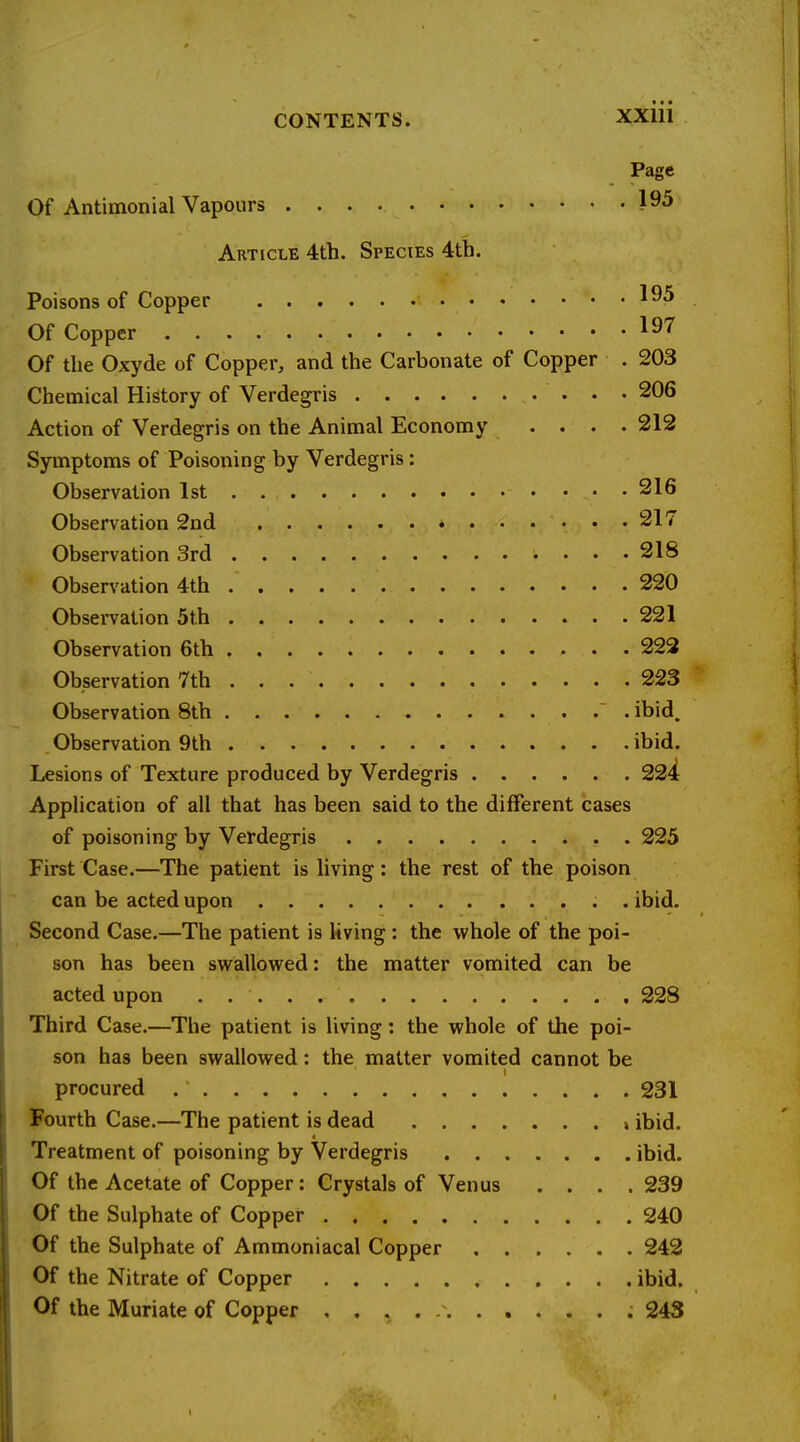 Page Of Antimonial Vapours 195 Article 4th. Species 4th. Poisons of Copper Of Copper 197 Of the Oxyde of Copper, and the Carbonate of Copper . 203 Chemical History of Verdegris 206 Action of Verdegris on the Animal Economy .... 212 Symptoms of Poisoning by Verdegris: Observation 1st 216 Observation 2nd 217 Observation 3rd 218 Observation 4th 220 Observation 5t.h . 221 Observation 6th 223 Observation 7th 223 Observation 8th ' . ibid. Observation 9th ibid. Lesions of Texture produced by Verdegris 224 Application of all that has been said to the different cases of poisoning by Verdegris 225 First Case.—The patient is living: the rest of the poison can be acted upon . ibid. Second Case.—The patient is living: the whole of the poi- son has been swallowed: the matter vomited can be acted upon . 228 Third Case.—The patient is living: the whole of the poi- son has been swallowed: the matter vomited cannot be procured 231 Fourth Case.—The patient is dead i ibid. Treatment of poisoning by Verdegris ibid. Of the Acetate of Copper: Crystals of Venus .... 239 Of the Sulphate of Copper 240 Of the Sulphate of Ammoniacal Copper 242 Of the Nitrate of Copper ibid. Of the Muriate of Copper . . . . 243