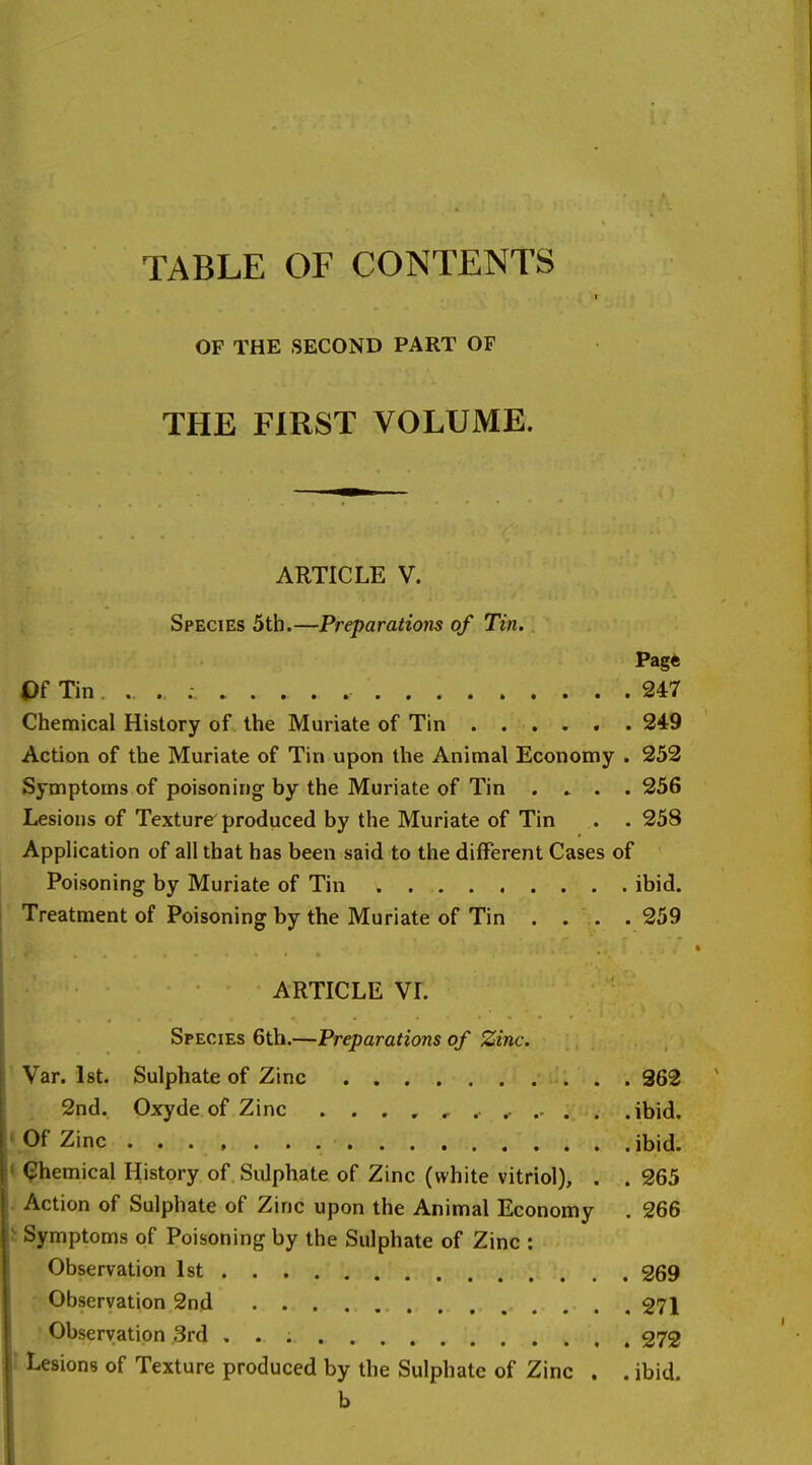 TABLE OF CONTENTS OF THE SECOND PART OF THE FIRST VOLUME. ARTICLE V. Species 5th.—Preparations of Tin. Page Of Tin . . 247 Chemical History of the Muriate of Tin 249 Action of the Muriate of Tin upon the Animal Economy . 252 Symptoms of poisoning by the Muriate of Tin ..... 256 Lesions of Texture produced by the Muriate of Tin . . 258 Application of all that has been said to the different Cases of Poisoning by Muriate of Tin ibid. Treatment of Poisoning by the Muriate of Tin . . . . 259 ARTICLE VI. Species 6tb.—Preparations of Zinc. Var. 1st. Sulphate of Zinc 362 2nd. Oxyde of Zinc . ......... .ibid. • Of Zinc ibid. t <?hemical History of Sulphate of Zinc (white vitriol), . . 265 . Action of Sulphate of Zinc upon the Animal Economy . 266 i Symptoms of Poisoning by the Sulphate of Zinc : Observation 1st 269 Observation 2nd 271 • Observation 3rd 272 1 lesions of Texture produced by the Sulphate of Zinc . . ibid. b