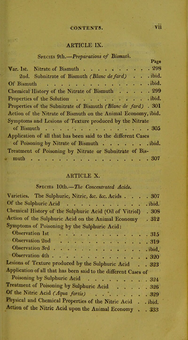 ARTICLE IX. Species 9th.—Preparations of Bismuth. Page Var. 1st. Nitrate of Bismuth , . 298 2nd. Sahmtrate oi Bismuth (Blanc defard) . . .ibid. Of Bismuth ibid. Chemical History of the Nitrate of Bismuth . . . . . 299 Properties of the Solution ibid. Properties of the Subnitrate of Bismuth (Blanc de fard) . 301 Action of the Nitrate of Bismuth on the Animal Economy, ibid. Symptoms and Lesions of Texture produced by the Nitrate of Bismuth . . . . ' 305 Application of all that has been said to the different Cases of Poisoning by Nitrate of Bismuth ibid. Treatment of Poisoning by Nitrate or Subnitrate of Bis- muth 307 ARTICLE X. Species 10th.—Tlte Concentrated Acids. Varieties. The Sulphuric, Nitric, &c. &c. Acids .... 307 Of the Sulphuric Acid ibid. Chemical History of the Sulphuric Acid (Oil of Vitriol) . 308 Action of the Sulphuric Acid on the Animal Economy . 312 Symptoms of Poisoning by the Sulphuric Acid: Observation 1st . . ■ 315 Observation 2nd 319 Observation 3rd ibid. Observation 4th 320 Lesions of Texture produced by the Sulphuric Acid . . 323 Application of all that has been said to the different Cases of Poisoning by Sulphuric Acid 324 Treatment of Poisoning by Sulphuric Acid 326 Of the Nitric Acid (Aqua fortis) . . * 329 Physical and Chemical Properties of the Nitric Acid . . ibid. Action of the Nitric Acid upon the Animal Economy . . 333