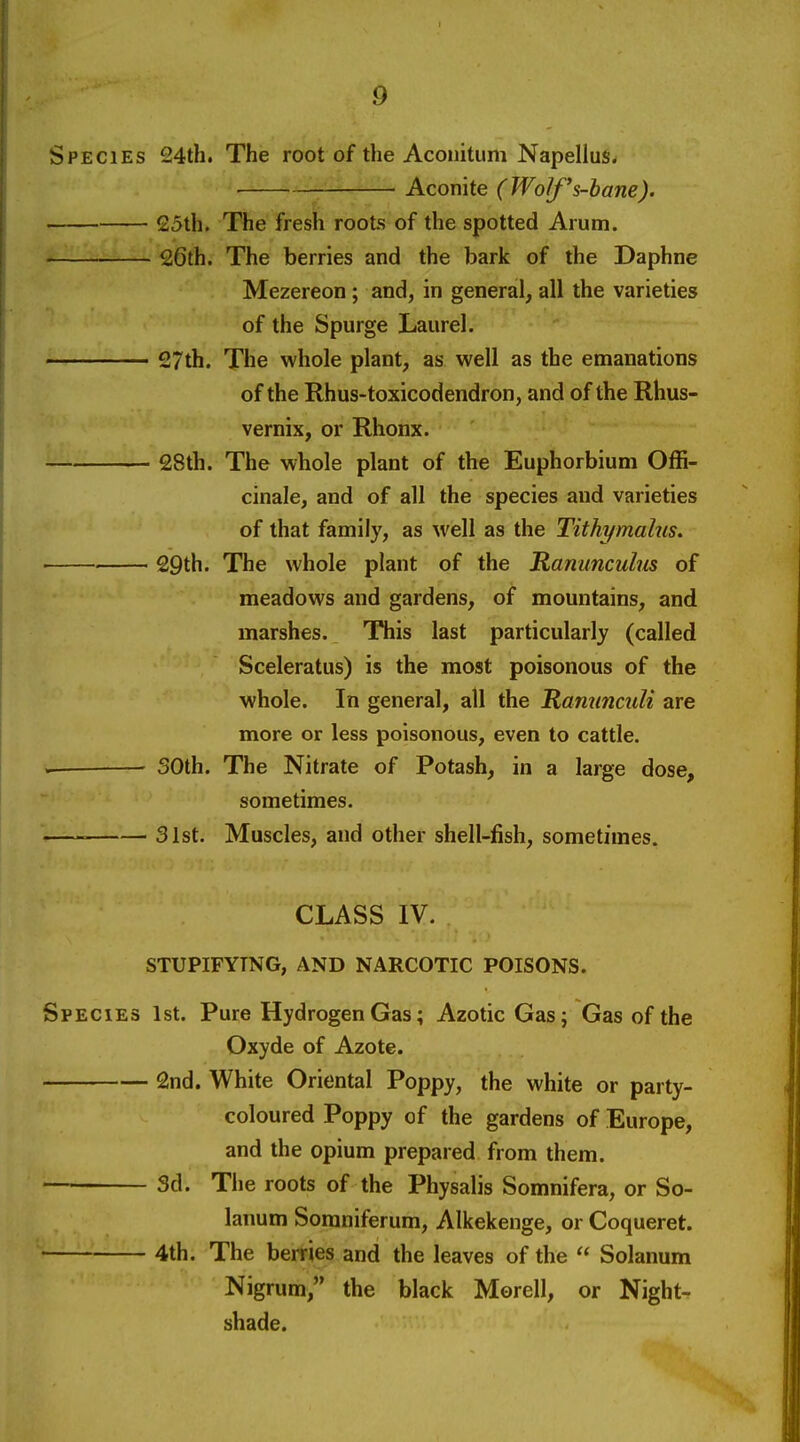 Species 24th. The root of the Aconitum Napellus. ■ Aconite (Wolf's-bane). 25th. The fresh roots of the spotted Arum. 26th. The berries and the bark of the Daphne Mezereon ; and, in general, all the varieties of the Spurge Laurel. 27th. The whole plant, as well as the emanations of the Rhus-toxicodendron, and of the Rhus- vernix, or Rhonx. 28th. The whole plant of the Euphorbium Offi- cinale, and of all the species and varieties of that family, as well as the Tithymalus. 29th. The whole plant of the Ranunculus of meadows and gardens, of mountains, and marshes. This last particularly (called Sceleratus) is the most poisonous of the whole. In general, all the Ranunculi are more or less poisonous, even to cattle. . 30th. The Nitrate of Potash, in a large dose, sometimes. 31st. Muscles, and other shell-fish, sometimes. CLASS IV. STUPIFYTNG, AND NARCOTIC POISONS. Species 1st. Pure Hydrogen Gas; Azotic Gas; Gas of the Oxyde of Azote. 2nd. White Oriental Poppy, the white or party- coloured Poppy of the gardens of Europe, and the opium prepared from them. Sd. The roots of the Physalis Somnifera, or So- lanum Somniferum, Alkekenge, or Coqueret. ''—^ 4th. The berries and the leaves of the  Solanum Nigrum, the black Morell, or Night- shade.