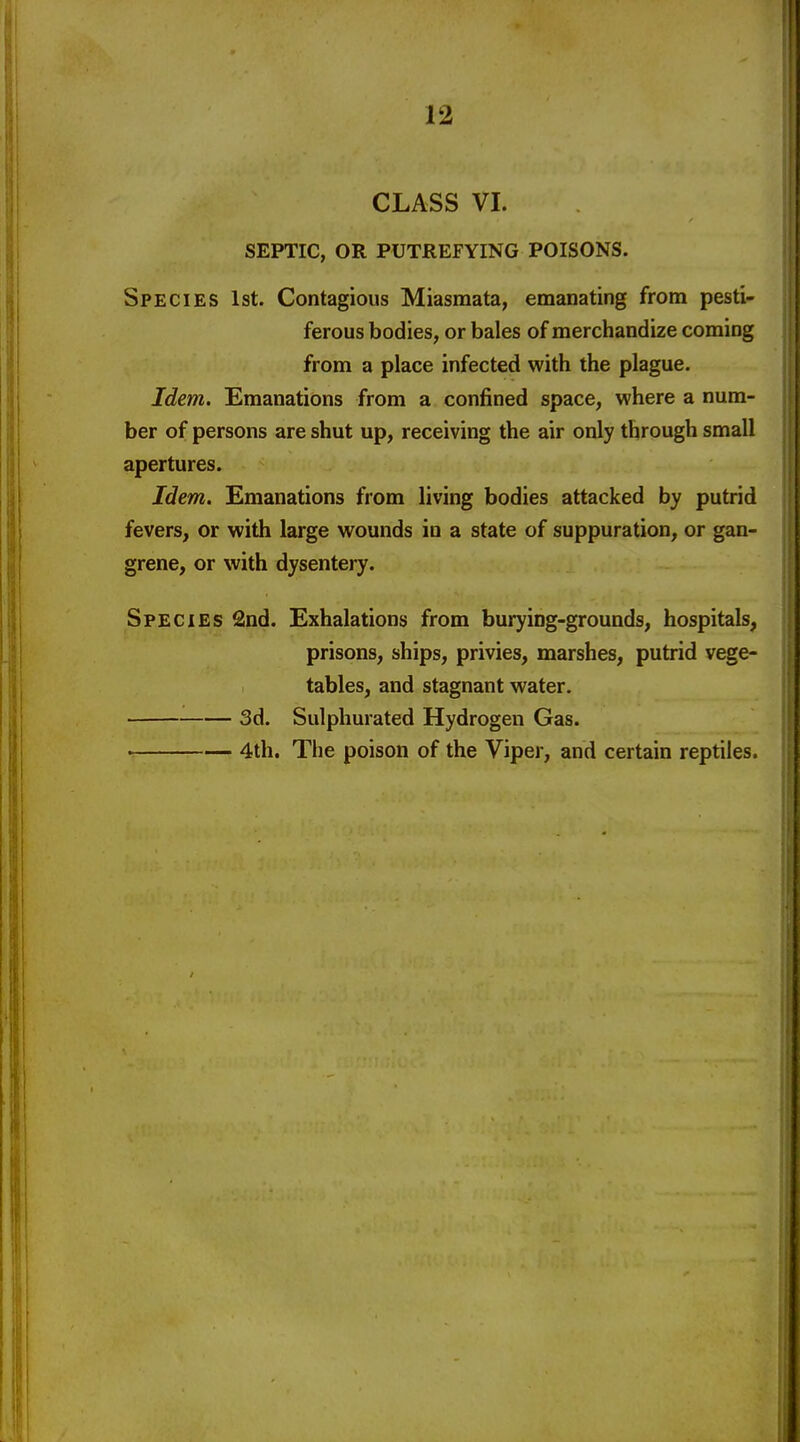 CLASS VI. SEPTIC, OR PUTREFYING POISONS. Species 1st. Contagious Miasmata, emanating from pesti- ferous bodies, or bales of merchandize coming from a place infected with the plague. Idem. Emanations from a confined space, where a num- ber of persons are shut up, receiving the air only through small apertures. Idem. Emanations from living bodies attacked by putrid fevers, or with large wounds in a state of suppuration, or gan- grene, or with dysentery. Species 2nd. Exhalations from burying-grounds, hospitals, prisons, ships, privies, marshes, putrid vege- tables, and stagnant water. 3d. Sulphurated Hydrogen Gas. • 4th. The poison of the Viper, and certain reptiles.