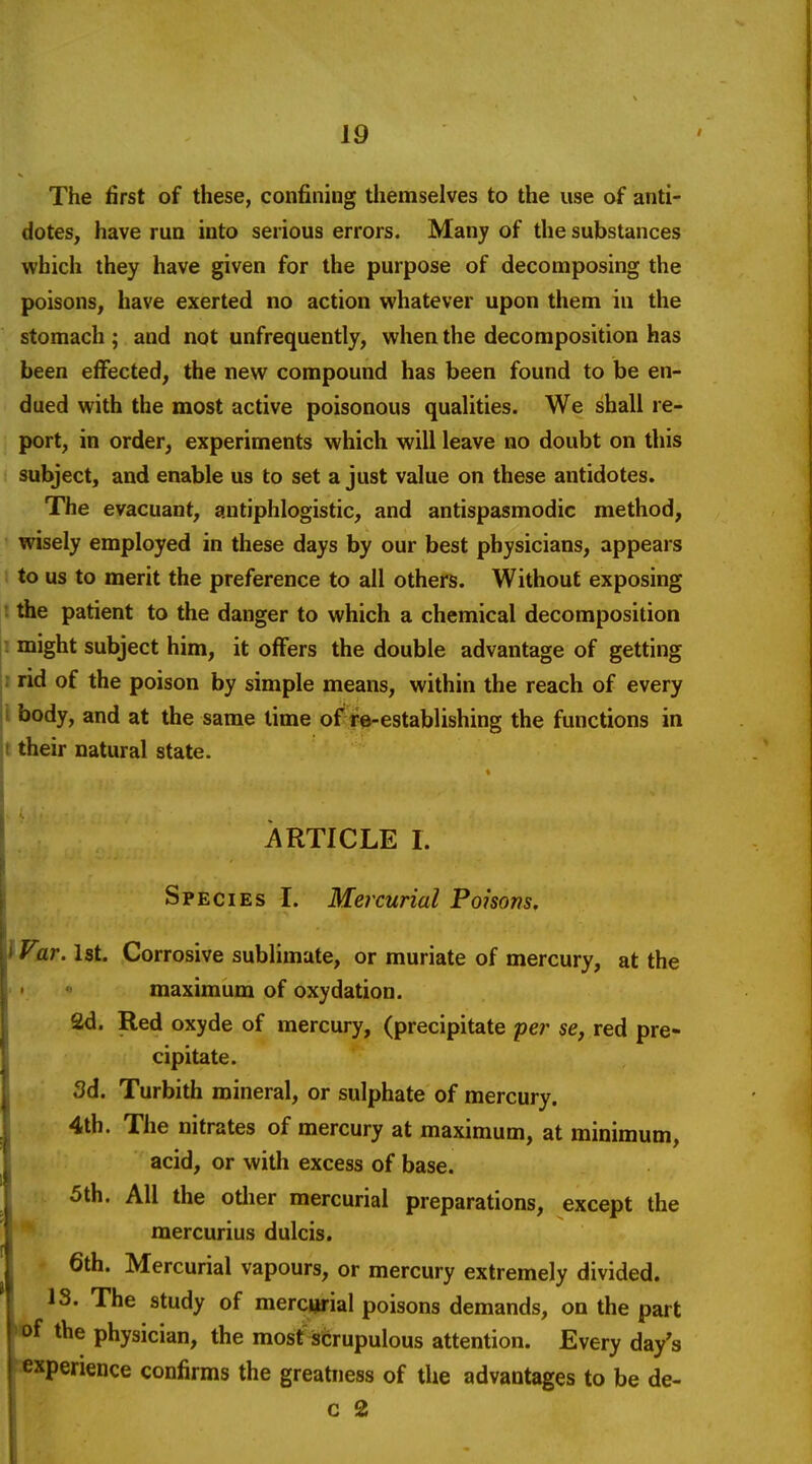 The first of these, confining themselves to the use of anti- dotes, have run into serious errors. Many of the substances which they have given for the purpose of decomposing the poisons, have exerted no action whatever upon them in the stomach ; and not unfrequently, when the decomposition has been effected, the new compound has been found to be en- dued with the most active poisonous qualities. We shall re- port, in order, experiments which will leave no doubt on this subject, and enable us to set a just value on these antidotes. The evacuant, antiphlogistic, and antispasmodic method, wisely employed in these days by our best physicians, appears to us to merit the preference to all others. Without exposing : the patient to the danger to which a chemical decomposition ! might subject him, it offers the double advantage of getting J rid of the poison by simple means, within the reach of every i body, and at the same time of re-establishing the functions in t their natural state. ARTICLE I. Species I. Mercurial Poisons. War. 1st. Corrosive sublimate, or muriate of mercury, at the maximum of oxydation. 2d. Red oxyde of mercury, (precipitate per se, red pre- cipitate. 3d. Turbith mineral, or sulphate of mercury. 4th. The nitrates of mercury at maximum, at minimum, acid, or with excess of base. 5th. All the otlier mercurial preparations, except the mercurius dulcis. 6th. Mercurial vapours, or mercury extremely divided. 13. The study of mercurial poisons demands, on the part «>f the physician, the most scrupulous attention. Every day's experience confirms the greatness of the advantages to be de- c 2