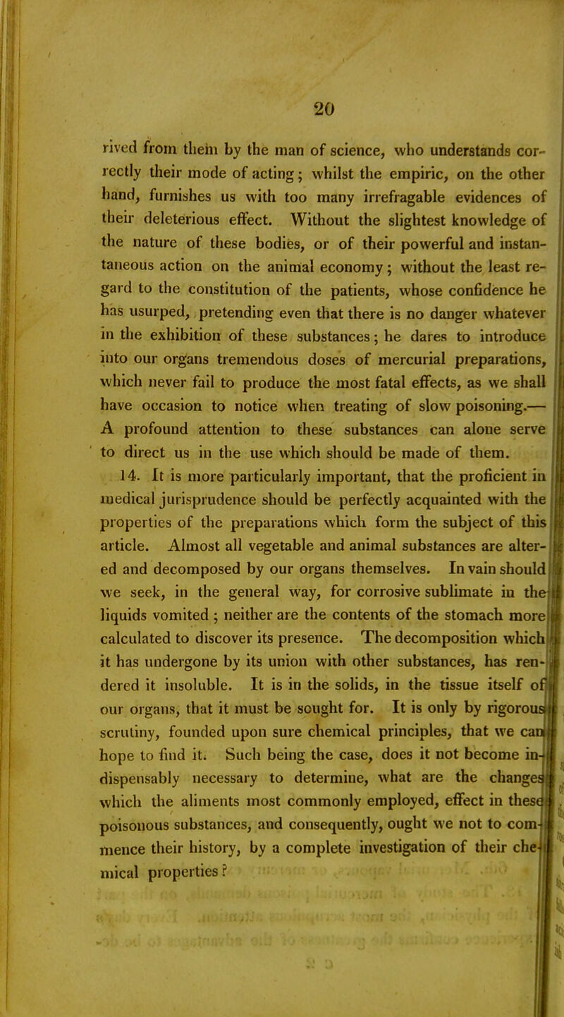 rived from tliehi by the man of science, who understands cor- rectly their mode of acting; whilst the empiric, on the other hand, furnishes us with too many irrefragable evidences of their deleterious effect. Without the slightest knowledge of the nature of these bodies, or of their powerful and instan- taneous action on the animal economy; without the least re- gard to the constitution of the patients, whose confidence he has usurped, pretending even that there is no danger whatever in the exhibition of these substances; he dares to introduce into our organs tremendous doses of mercurial preparations, which never fail to produce the most fatal effects, as we shall have occasion to notice when treating of slow poisoning.— A profound attention to these substances can alone serve to direct us in the use which should be made of them. .14. It is more particularly important, that the proficient ia medical jurisprudence should be perfectly acquainted with the properties of the preparations which form the subject of this article. Almost all vegetable and animal substances are alter- ed and decomposed by our organs themselves. In vain should we seek, in the general way, for corrosive sublimate in th liquids vomited ; neither are the contents of the stomach more calculated to discover its presence. The decomposition which it has undergone by its union with other substances, has ren- dered it insoluble. It is in the solids, in the tissue itself o our organs, that it must be sought for. It is only by rigoro scrutiny, founded upon sure chemical principles, that we c hope to find iu Such being the case, does it not become i dispensably necessary to determine, what are the chang which the aliments most commonly employed, eflfect in thes poisonous substances, and consequently, ought we not to com mence their history, by a complete investigation of their che mical properties?