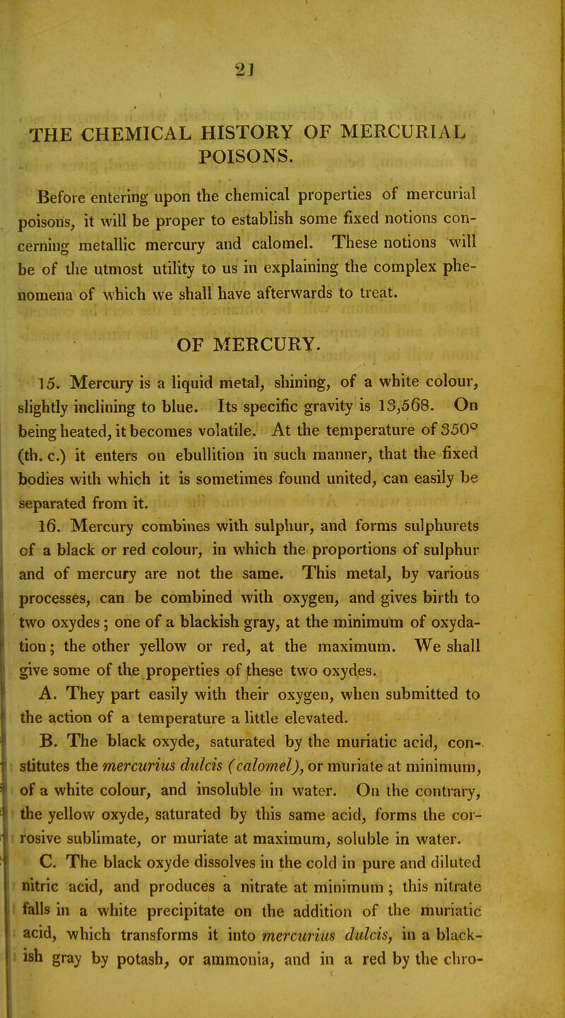 2] THE CHEMICAL HISTORY OF MERCURIAL POISONS. Before entering upon the chemical properties of mercurial poisons, it will be proper to establish some fixed notions con- cerning metallic mercury and calomel. These notions will be of the utmost utiUty to us in explaining the complex phe- nomena of which we shall have afterwards to treat. OF MERCURY. 15. Mercury is a liquid metal, shining, of a white colour, slightly inclining to blue. Its specific gravity is 13,568. On being heated, it becomes volatile. At the temperature of 350° (th. c.) it enters on ebullition in such manner, that the fixed bodies with which it is sometimes found united, can easily be separated from it. 16. Mercury combines with sulphur, and forms sulphurets of a black or red colour, in which the proportions of sulphur and of mercury are not the same. This metal, by various processes, can be combined with oxygen, and gives birth to two oxydes; one of a blackish gray, at the minimum of oxyda- tion; the other yellow or red, at the maximum. We shall give some of the properties of these two oxydes. A. They part easily with their oxygen, when submitted to the action of a temperature a little elevated. B. The black oxyde, saturated by the muriatic acid, con- ■ stitutes the mercurius dulcis (calomel), or muriate at minimum, 1 of a white colour, and insoluble in water. On the contrary, ! the yellow oxyde, saturated by this same acid, forms the cor- ! rosive sublimate, or muriate at maximum, soluble in water. C. The black oxyde dissolves in the cold in pure and diluted 1 nitric acid, and produces a nitrate at minimum ; this nitrate 1 fells in a white precipitate on the addition of the muriatic ; acid, which transforms it into mercurius dulcis, in a black- 1 ish gray by potash, or ammonia, and in a red by the chro-