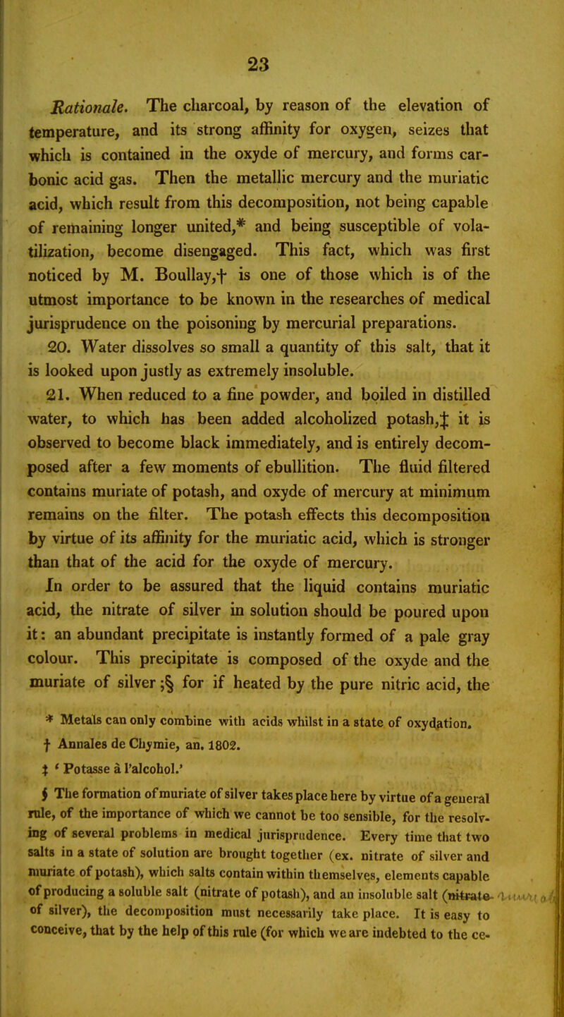 Rationale. The charcoal, by reason of the elevation of temperature, and its strong affinity for oxygen, seizes that which is contained in the oxyde of mercury, and forms car- bonic acid gas. Then the metallic mercury and the muriatic acid, which result from this decomposition, not being capable of remaining longer united,* and bein^ susceptible of vola- tilization, become disengaged. This fact, which was first noticed by M. Boullayj-f* is one of those which is of the utmost importance to be known in the researches of medical jurisprudence on the poisoning by mercurial preparations. 20. Water dissolves so small a quantity of this salt, that it is looked upon justly as extremely insoluble. 21. When reduced to a fine powder, and boiled in distilled water, to which has been added alcoholized potash,;]: it is observed to become black immediately, and is entirely decom- posed after a few moments of ebullition. The fluid filtered contains muriate of potash, and oxyde of mercury at minimum remains on the filter. The potash effects this decomposition by virtue of its affinity for the muriatic acid, which is stronger than that of the acid for the oxyde of mercury. In order to be assured that the liquid contains muriatic acid, the nitrate of silver in solution should be poured upon it: an abundant precipitate is instantly formed of a pale gray colour. This precipitate is composed of the oxyde and the muriate of silver for if heated by the pure nitric acid, the * Metals can only combine with acids whilst in a state of oxy^tion. f Annales de Chyraie, an. 1802. X * Potasse a I'alcohol.' $ The formation of muriate of silver takes place here by virtue of a general rule, of the importance of which we cannot be too sensible, for the resolv- ing of several problems in medical jurisprudence. Every time that two salts in a state of solution are brought together (ex. nitrate of silver and muriate of potash), which salts contain within themselves, elements capable of producing a soluble salt (nitrate of potash), and an insoluble salt (mteate- 'UuaAko of silver), the decomposition must necessarily take place. It is easy to conceive, that by the help of this rule (for which we are indebted to the ce-