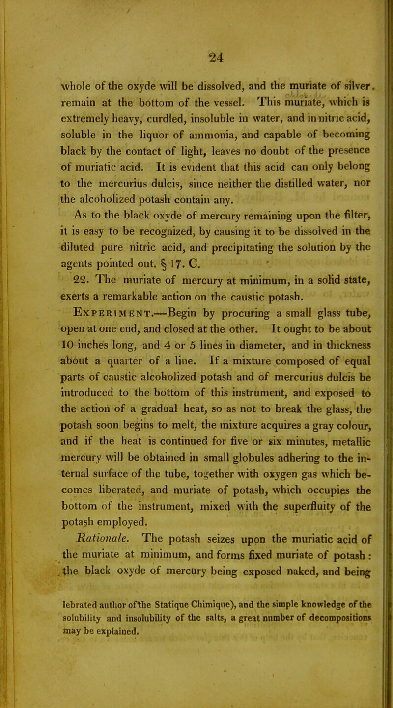 whole of the oxyde will be dissolved, and the muriate of silver, remain at the bottom of the vessel. This muriate, which is extremely heavy, curdled, insoluble in water, and in nitric acid, soluble in the liquor of ammonia, and capable of becoming black by the contact of light, leaves no doubt of the presence of muriatic acid. It is evident that this acid can only belong to the mercurius dulcis, since neither the distilled water, nor the alcoholized potash contain any. As to the black oxyde of mercury remaining upon the filter, it is easy to be recognized, by causing it to be dissolved in the diluted pure nitric acid, and precipitating the solution by the agents pointed out. ^ 17. C. 22. The muriate of mercury at minimum, in a solid state, exerts a remarkable action on the caustic potash. Experiment.—Begin by procuring a small glass tube, open at one end, and closed at the other. It ought to be about 10 inches long, and 4 or 5 lines in diameter, and in thickness about a quarter of a line. If a mixture composed of equal parts of caustic alcoholized potash and of mercurius dulcis be introduced to the bottom of this instrument, and exposed to the action of a gradual heat, so as not to break the glass, the potash soon begins to melt, the mixture acquires a gray colour, and if the heat is continued for five or six minutes, metallic mercury will be obtained in small globules adhering to the in- ternal surface of the tube, together with oxygen gas which be- comes liberated, and muriate of potash, which occupies the bottom of the instrument, mixed with the superfluity of the potash employed. Rationale. The potash seizes upon the muriatic acid of the muriate at minimum, and forms fixed muriate of potash: . the black oxyde of mercury being exposed naked, and being lebrated author ofthe Statique Chimique), and the simple knowledge of the solubility and insolubility of the salts, a great number of decompositions may be explained.