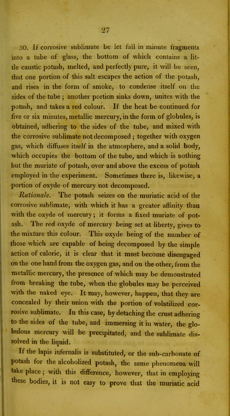 30. If corrosive sublimate be let fall in minute fragments into a tube of glass, the bottom of which contains a lit- tle caustic potash, melted, and perfectly pure, it will be seen, that one portion of this salt escapes the action of the potash, and rises in the form of smoke, to condense itself on the sides of the tube; another portion sinks down, unites with the potash, and takes a red colour. If the heat be continued for five or six minutes, metallic mercury, in the form of globules, is obtained, adhering to the sides of the tube, and mixed with the corrosive sublimate not decomposed ; together witli oxygen gas, which diffuses itself in the atmosphere, and a solid body, which occupies the bottom of the tube, and which is nothing but the muriate of potash, over and above the excess of potash employed in the experiment. Sometimes there is, likewise, a portion of oxyde of mercury not decomposed. Rationale. The potash seizes on the muriatic acid of the corrosive sublimate, with which it has a greater affinity thau with the oxyde of mercury; it forms a fixed muriate of pot- ash. The red oxyde of mercury being set at liberty, gives to the mixture this colour. This oxyde being of the number of those which are capable of being decomposed by the simple action of caloric, it is clear that it must become disengaged on the one hand from the oxygen gas, and on the other, from the metallic mercury, the presence of which may be demonstrated from breaking the tube, when the globules may be perceived with the naked eye. It may, however, happen, that they are concealed by their union with the portion of volatilized cor- rosive sublimate. In this case, by detaching the crust adhering to the sides of the tube, and immersing it in water, the glo- bulous mercury will be precipitated, and the sublimate dis- solved in the liquid. If the lapis infernalis is substituted, or the sub-carbonate of potash for the alcoholized potash, the same phenomena will take place 5 with this difference, however, that in employing these bodies, it is not easy to prove that the muriatic acid