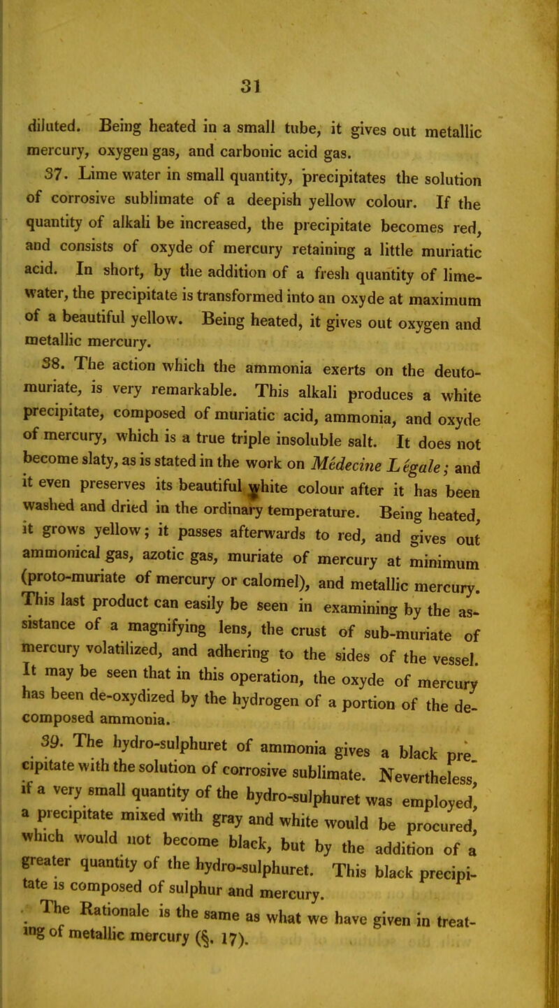 diluted. Being heated in a small tube, it gives out metallic mercury, oxygen gas, and carbonic acid gas. 37. Lime water in small quantity, precipitates the solution of corrosive sublimate of a deepish yellow colour. If the quantity of alkali be increased, the precipitate becomes red, and consists of oxyde of mercury retaining a little muriatic acid. In short, by tlie addition of a fresh quantity of lime- water, the precipitate is transformed into an oxyde at maximum of a beautiful yellow. Being heated, it gives out oxygen and metallic mercury. 38. The action which the ammonia exerts on the deuto- muriate, is very remarkable. This alkali produces a white precipitate, composed of muriatic acid, ammonia, and oxyde of mercury, which is a true triple insoluble salt. It does not become slaty, as is stated in the work on Medecine L %ale; and it even preserves its beautiful ^hite colour after it has been washed and dried in the ordinary temperature. Being heated, it grows yellow; it passes afterwards to red, and gives out ammonical gas, azotic gas, muriate of mercury at minimum (proto-muriate of mercury or calomel), and metallic mercury. This last product can easily be seen in examining by the as- sistance of a magnifying lens, the crust of sub-muriate of mercury volatilized, and adhering to the sides of the vessel It may be seen that in this operation, the oxyde of mercury has been de-oxydized by the hydrogen of a portion of the de- composed ammonia. 39. The hydro-sulphuret of ammonia gives a black pre cipitate with the solution of corrosive sublimate. Nevertheless' If a very small quantity of the hydro-sulphuret was employed^ a precipitate mixed with gray and white would be procured, which would not become black, but by the addition of a greater quantity of the hydro-sulphuret. This black precipi- tate IS composed of sulphur and mercury. The Rationale is the same as what we have given in treat- ing of metallic mercury (§. 17).