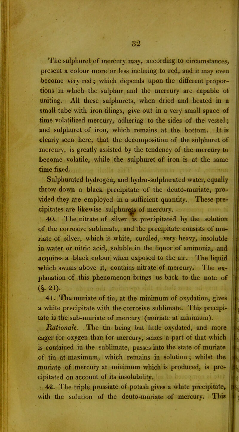 The sulphuret: of mercury may, according to circumstances, present a colour more or less inclining to red, and it may even become very red; which depends upon the diflferent propor- tions in which the sulphur and the mercury are capable of uniting. All these sulphurets, when dried and heated in a small tube with iron tilings, give out in a very small space of time volatilized mercury, adhering to the sides of the vessel; and sulphuret of iron, which remains at the bottom. It is clearly seen here, that the decomposition of the sulphuret of mercury, is greatly assisted by the tendency of the mercury to become volatile, while the sulphuret of iron is at the same time fixed. Sulphurated hydrogen, and hydro-sulphurated water, equally throw down a black precipitate of the deuto-muriate, pro- vided they are employed in a sufficient quantity. These pre- cipitates are likewise sulphur^ of mercury. 40. The nitrate of silver is precipitated by the solution of the corrosive sublimate, and the precipitate consists of mu- riate of silver, which is white, curdled, very heavy, insoluble in water or nitric acid, soluble in the liquor of ammonia, and acquires a black colour when exposed to the air. The Uquid which swims above it, contains nitrate of mercury. The ex- planation of this phenomenon brings us back to the note of (§.21). 41. The muriate of tin, at the minimum of oxydation, gives a white precipitate with the corrosive sublimate. This precipi- tate is the sub-muriate of mercury (muriate at minimum). Rationale. The tin being but little oxydated, and more eager for oxygen than for mercury, seizes a part of that which is contained in the sublimate, passes into the state of muriate of tin at maximum, which remains in solution ; whilst the jDuriate of mercury at minimum which is produced, is pre* cipitated on account of its insolubility. 42. The triple prussiate of potash gives a white precipitate, with the solution of the deuto-muriate of mercury. This