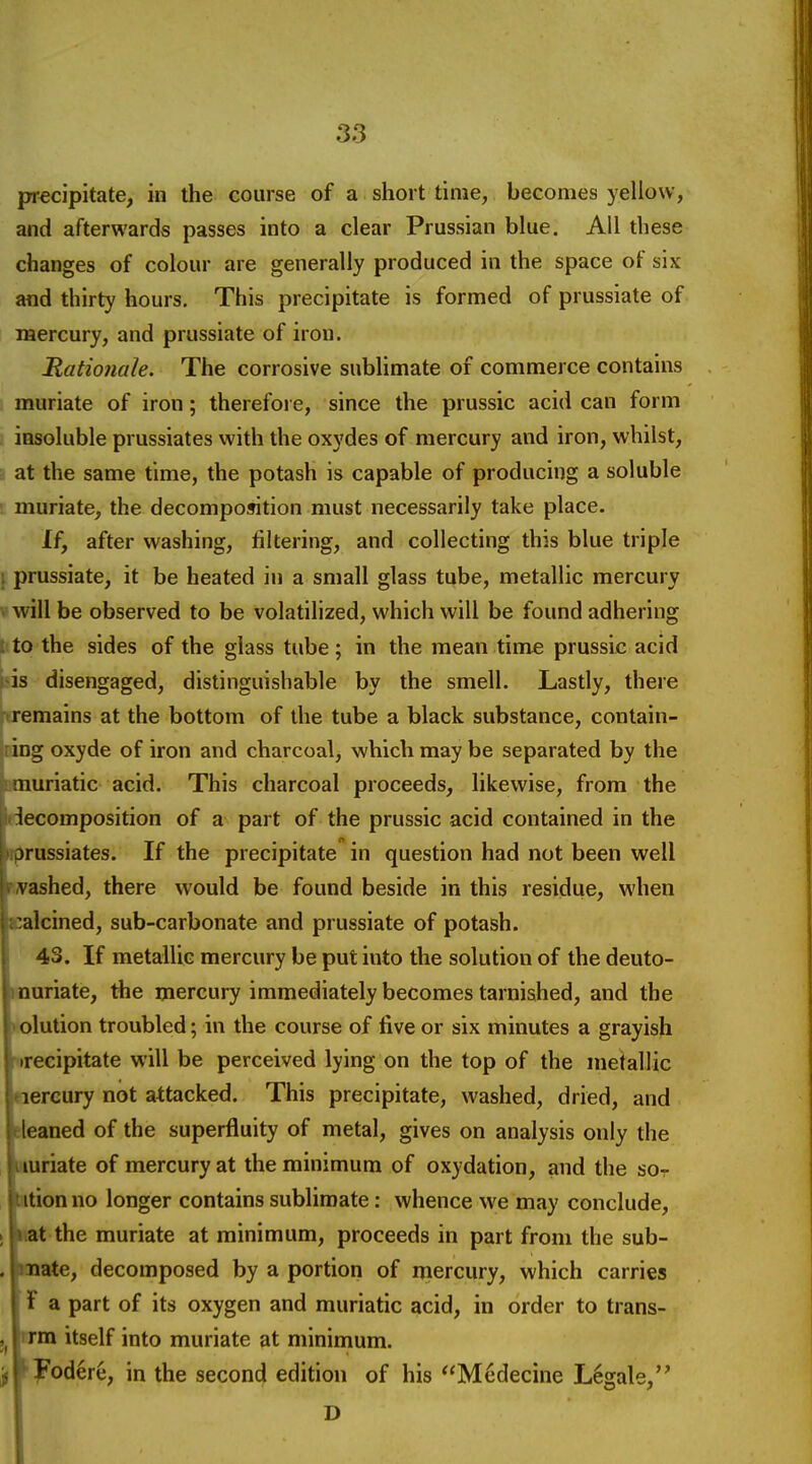 precipitate, in the course of a short time, becomes yellow, and afterwards passes into a clear Prussian blue. All these changes of colour are generally produced in the space of six and thirty hours. This precipitate is formed of prussiate of mercury, and prussiate of iron. Ratio7iale. The corrosive sublimate of commerce contains muriate of iron; therefoi e, since the prussic acid can form : iosoluble prussiates with the oxydes of mercury and iron, whilst, ■i at the same time, the potash is capable of producing a soluble '. muriate, the decomposition must necessarily take place. If, after washing, filtering, and collecting this blue triple \ prussiate, it be heated in a small glass tube, metallic mercury vwill be observed to be volatilized, which will be found adhering t to the sides of the glass tube; in the mean time prussic acid his disengaged, distinguishable by the smell. Lastly, there ftremains at the bottom of the tube a black substance, contain- iring oxyde of iron and charcoal, which may be separated by the li:muriatic acid. This charcoal proceeds, likewise, from the decomposition of a part of the prussic acid contained in the prprussiates. If the precipitate in question had not been well pvvashed, there would be found beside in this residue, when l^alcined, sub-carbonate and prussiate of potash. I 43. If metallic mercury be put into the solution of the deuto- ■(nariate, the mercury immediately becomes tarnished, and the iKolution troubled; in the course of live or six minutes a grayish lurecipitate will be perceived lying on the top of the metallic loereury not attacked. This precipitate, washed, dried, and leleaned of the superfluity of metal, gives on analysis only the Itturiate of mercury at the minimum of oxydation, and the sor , ration no longer contains sublimate: whence we may conclude, jlwit the muriate at minimum, proceeds in part from the sub- . Imate, decomposed by a portion of rnercury, which carries ■ Fa part of its oxygen and muriatic acid, in order to trans- ^ mm itself into muriate at minimum. jj^l^'odere, in the second edition of his Medecine Legale, I D