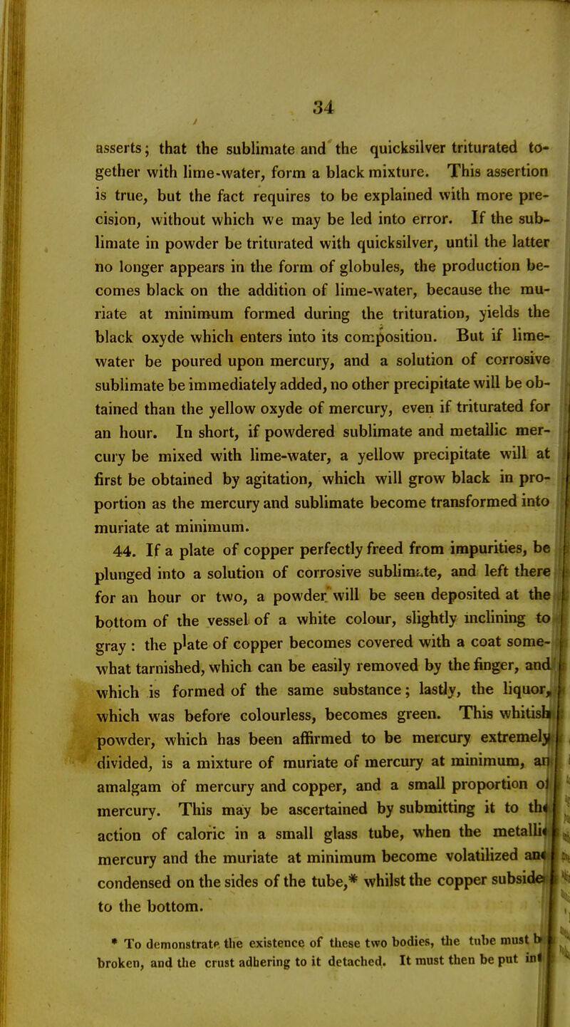 asserts; that the sublimate and'the quicksilver triturated to- gether with lime-water, form a black mixture. This assertion is true, but the fact requires to be explained with more pre- cision, without which we may be led into error. If the sub- limate in powder be triturated with quicksilver, until the latter no longer appears in the form of globules, the production be- comes black on the addition of lime-water, because the mu- riate at minimum formed during the trituration, yields the black oxyde which enters into its composition. But if lime- water be poured upon mercury, and a solution of corrosive sublimate be immediately added, no other precipitate will be ob- tained than the yellow oxyde of mercury, even if triturated for an hour. In short, if powdered sublimate and metallic mer- cury be mixed with lime-water, a yellow precipitate will at first be obtained by agitation, which will grow black in pro- portion as the mercury and sublimate become transformed into muriate at minimum. 44. If a plate of copper perfectly freed from impurities, be plunged into a solution of corrosive sublimi.te, and left there for an hour or two, a powder'will be seen deposited at the bottom of the vessel of a white colour, slightly inclining to gray : the p^ate of copper becomes covered with a coat some- what tarnished, which can be easily removed by the finger, and which is formed of the same substance; lastJy, the liquor, which was before colourless, becomes green. This whitish powder, which has been affirmed to be mercury extremely divided, is a mixture of muriate of mercury at minimum, an amalgam of mercury and copper, and a small proportion oJ mercury. This ma:y be ascertained by submitting it to th< action of caloric in a small glass tube, when the metalli* mercury and the muriate at minimum become volatilized an* condensed on the sides of the tube,* whilst the copper subside I to the bottom. • To dcmonstratp tlie existence of these two bodies, the tube must h» broken, and tlie crust adhering to it detached. It must then be put inl