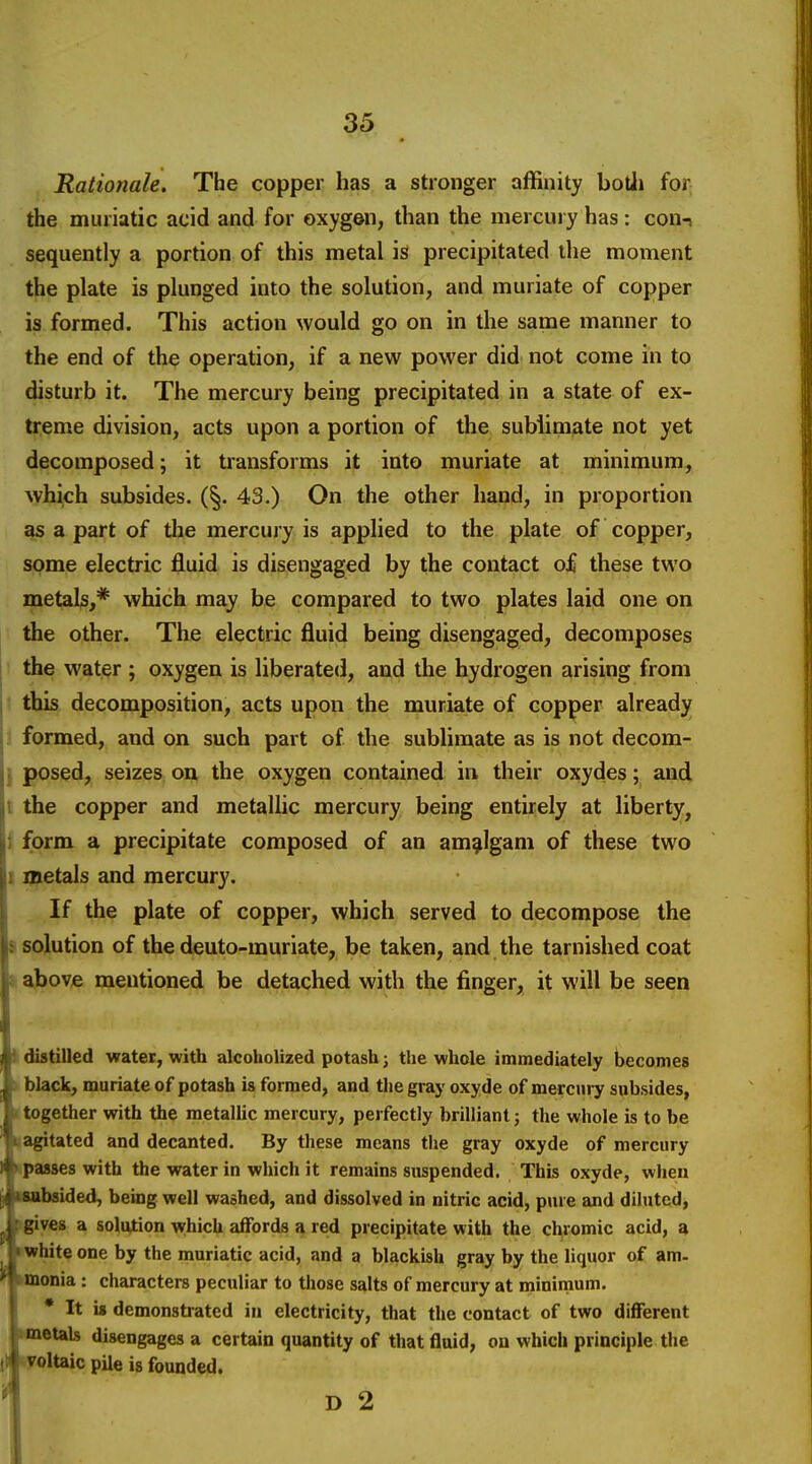 Rationale, The copper has a stronger affinity botJi for the muriatic acid and for oxygen, than the mercuiy has: con-j sequently a portion of this metal is precipitated the moment the plate is plunged into the solution, and muriate of copper is formed. This action would go on in the same manner to the end of the operation, if a new power did not come in to disturb it. The mercury being precipitated in a state of ex- treme division, acts upon a portion of the sublimate not yet decomposed; it transforms it into muriate at minimum, which subsides. (§. 43.) On the other hand, in proportion as a part of the mercury is applied to the plate of copper, some electric fluid is disengaged by the contact of these two metal^,* which may be compared to two plates laid one on the other. The electric fluid being disengaged, decomposes j the water ; oxygen is liberated, and the hydrogen arising from this decomposition, acts upon the muriate of copper already . formed, and on such part of the sublimate as is not decom- I posed, seizes obi the oxygen contained in their oxydes; and t the copper and metallic mercury being entirely at liberty, i form a precipitate composed of an amalgam of these two 1 nietals and mercury. If the plate of copper, which served to decompose the s solution of the deuto-muriate, be taken, and the tarnished coat I above mentioned be detached with the finger, it will be seen I distilled water, with alcoholized potash; the whole immediately becomes k black, muriate of potash is formed, and the gray oxyde of mercury subsides, n together with the metalUc mercury, perfectly brilliant j the whole is to be nagitated and decanted. By these means tlie gray oxyde of mercury Kpasses with the water in which it remains suspended. This oxyde, when ■nbsided, being well washed, and dissolved in nitric acid, pure and diluted, igiyes a solution w;hich affords a red precipitate with the chromic acid, a »^hite one by the muriatic acid, and a blackish gray by the liquor of am- »monia : characters peculiar to those salts of mercury at minimum. * It i« demonstrated in electricity, that the contact of two different wnetals disengages a certain quantity of that fiuid, on which principle the tyoltaic pile is founded. ^ D 2