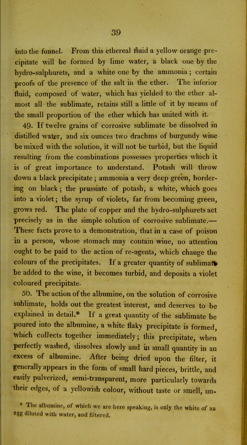 into the funnel. From this ethereal fluid a yellow orange pre- cipitate will be formed by lime water, a black one by the hydro-sulphurets, and a white one by the ammonia; certain proofs of the presence of the salt in the ether. The inferior fluid, composed of water, which has yielded to the ether al- most all the sublimate, retains still a little of it by means of the small proportion of the ether which has united with it. 49. If twelve grains of corrosive sublimate be dissolved in distilled water, and six ounces two drachms of burgundy wine be mixed with the solution, it will not be turbid, but the liquid resulting from the combinations possesses properties which it is of great importance to understand. Potash will throw down a black precipitate; ammonia a very deep green, border- ing on black; the prussiate of potash, a white, which goes into a violet; the syrup of violets, far from becoming green, grows red. The plate of copper and the hydro-sulphurets act precisely as in the simple solution of corrosive sublimate.— These facts prove to a demonstration, that in a case of poison in a person, whose stomach may contain wine, no attention ought to be paid to the action of re-agents, which change the colours of the precipitates. If a greater quantity of sublimate be added to the wine, it becomes turbid, and deposits a violet coloured precipitate- 50. The action of the albumine, on the solution of corrosive sublimate, holds out the greatest interest, and deserves to be explained in detail.* If a great quantity of the sublimate be poured into the albumine, a white flaky precipitate is formed, \vhich collects together immediately; this precipitate, when perfectly washed, dissolves slowly and iji small quantity in an excess of albumine. After being dried upon the filter, it generally appears in the form of small hard pieces, brittle, and easily pulverized, semi-transparent, more particularly towards their edges, of a yellowish colour, without taste or smell, un- * The albumine, of which we are here speaking, is oflly the white of au egg dihiled witli water, and filtered.