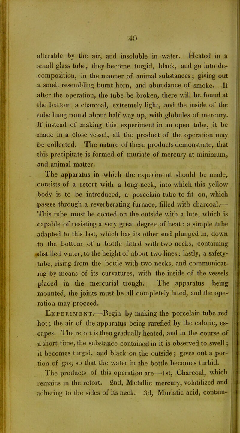 alterable by the air, and insoluble in water. Heated in a small glass tube, they become turgid, black, and go into de- composition, in the manner of animal substances; giving out a smell resembling burnt horn, and abundance of smoke. If after the operation, the tube be broken, there will be found at the bottom a charcoal, extremely light, and the inside of the tube hung round about half way up, with globules of mercury. If instead of making this experiment in an open tube, it be made in a close vessel, all the product of the operation may be collected. The nature of these products demonstrate, that this precipitate is formed of muriate of mercury at minimum, and animal matter. The apparatus in which the experiment should be made, consists of a retort with a long neck, into which this yellow body is to be introduced, a porcelain tube to fit on, which passes through a reverberating furnace, filled with charcoal.— This tube must be coated on the outside with a lute, which is capable of resisting a very great degree of heat: a simple tube adapted to this last, which has its other end plunged in, down to the bottom of a bottle fitted with two necks, containing ^distilled water, to the height of about two lines : lastly, a safety- tube, rising from the bottle with two necks, and communicat- ing by means of its curvatures, with the inside of the vessels placed in the mercurial trough. The apparatus being mounted, the joints must be all completely luted, and the ope- ration may proceed. Experiment.—Begin by making the porcelain tube red hot; the air of the apparatus being rarefied by the caloric, es- capes. The retort is then gradually heated, and in the course of a short time, the substance contained in it is observed to swell; it becomes turgid, and black on the outside; gives out a por- tion of gas, so that the water in the bottle becomes turbid. Tlie products of this operation are—'1st, Charcoal, which remains in the retort. 2nd, Metallic mercury, volatilized and adhering to the sides of its neck. .3d, Muriatic acid, contain-