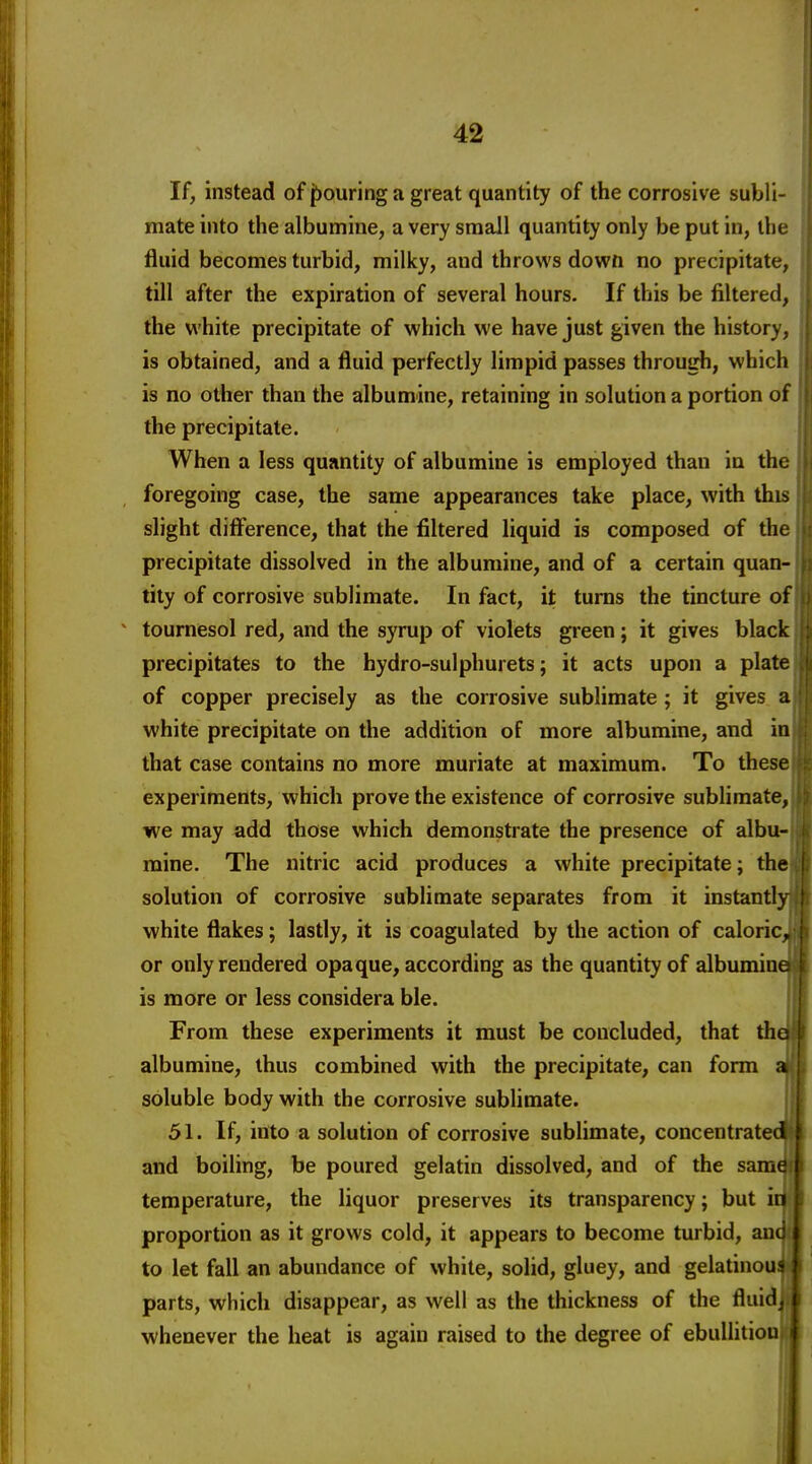 If, instead of pouring a great quantity of the corrosive subli- mate into the albumine, a very small quantity only be put in, the fluid becomes turbid, milky, and throws down no precipitate, till after the expiration of several hours. If this be filtered, the white precipitate of which we have just given the history, is obtained, and a fluid perfectly limpid passes through, which is no other than the albumine, retaining in solution a portion of the precipitate. When a less quantity of albumine is employed than in the foregoing case, the same appearances take place, with this slight diff'erence, that the filtered liquid is composed of the precipitate dissolved in the albumine, and of a certain quan- tity of corrosive sublimate. In fact, it turns the tincture of tournesol red, and the syrup of violets green; it gives black precipitates to the hydro-sulphurets; it acts upon a plate of copper precisely as the corrosive sublimate; it gives a white precipitate on the addition of more albumine, and in that case contains no more muriate at maximum. To these experiments, which prove the existence of corrosive sublimate, we may add those which demonstrate the presence of albu- mine. The nitric acid produces a white precipitate; the solution of corrosive sublimate separates from it instantly white flakes; lastly, it is coagulated by the action of caloric^ or only rendered opaque, according as the quantity of albumine is more or less considera ble. | From these experiments it must be concluded, that tha albumine, thus combined with the precipitate, can form a| soluble body with the corrosive sublimate. N 51. If, into a solution of corrosive sublimate, concentrated! and boiling, be poured gelatin dissolved, and of the same temperature, the liquor preserves its transparency; but in proportion as it grows cold, it appears to become turbid, and to let fall an abundance of white, solid, gluey, and gelatinou^ parts, which disappear, as well as the thickness of the fluidiw whenever the heat is again raised to the degree of ebuUitionn