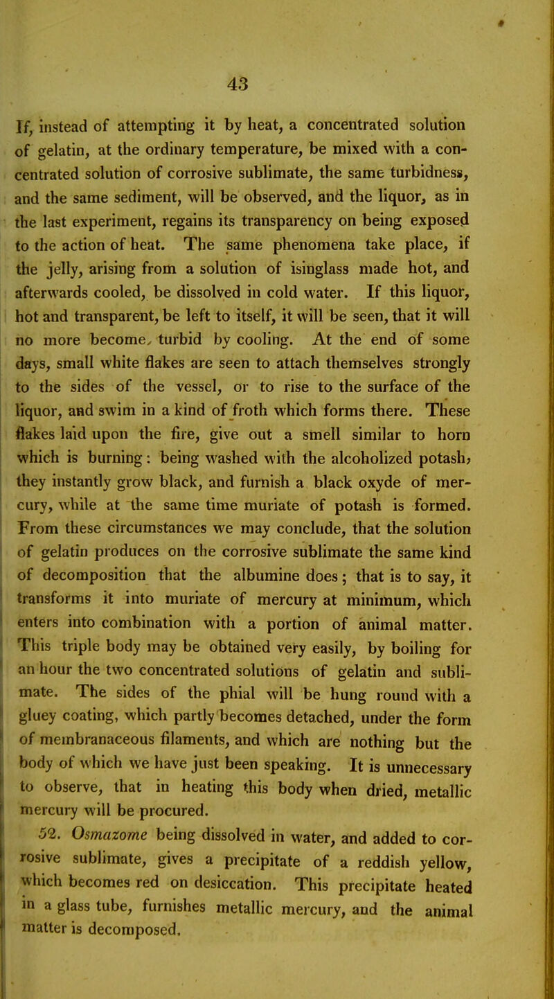 If, instead of attempting it by heat, a concentrated solution of gelatin, at the ordinary temperature, be mixed with a con- centrated solution of corrosive sublimate, the same turbidness, and the same sediment, will be observed, and the liquor, as in the last experiment, regains its transparency on being exposed to the action of heat. The same phenomena take place, if the jelly, arising from a solution of isinglass made hot, and afterwards cooled, be dissolved in cold water. If this liquor, I hot and transparent, be left to itself, it will be seen, that it will I no more become^ turbid by cooling. At the end of some days, small white flakes are seen to attach themselves strongly to the sides of the vessel, or to rise to the surface of the liquor, and swim in a kind of froth which forms there. These flakes laid upon the fire, give out a smell similar to horn which is burning: being washed with the alcoholized potash; they instantly grow black, and furnish a black oxyde of mer- cury, while at the same time muriate of potash is formed. From these circumstances we may conclude, that the solution of gelatin produces on the corrosive sublimate the same kind of decomposition that the albumine does; that is to say, it transforms it into muriate of mercury at minimum, which enters into combination with a portion of animal matter. This triple body may be obtained very easily, by boiling for an hour the two concentrated solutions of gelatin and subli- mate. The sides of the phial will be hung round with a gluey coating, which partly becomes detached, under the form of membranaceous filaments, and which are nothing but the body of w hich we have just been speaking. It is unnecessary to observe, that in heating this body when dried, metallic mercury will be procured. 52. Osmazome being dissolved in water, and added to cor- rosive sublimate, gives a precipitate of a reddish yellow, which becomes red on desiccation. This precipitate heated in a glass tube, furnishes metallic mercury, and the animal matter is decomposed.