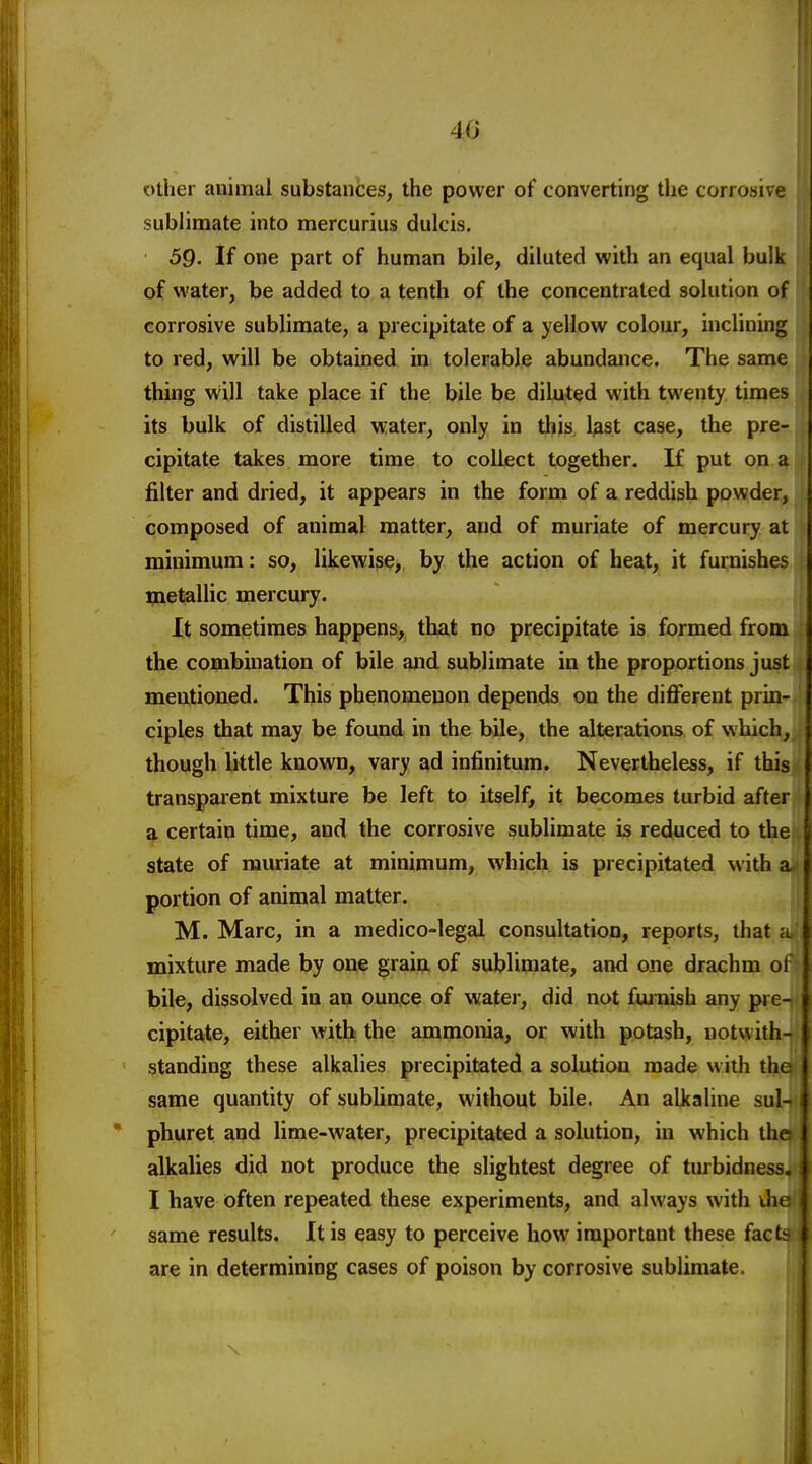 40 other auimal substances, the power of converting the corrosive sublimate into mercurius dulcis. 59. If one part of human bile, diluted with an equal bulk of water, be added to a tenth of the concentrated solution of corrosive sublimate, a precipitate of a yellow colour, inclining to red, will be obtained in tolerable abundance. The same thing will take place if the bile be diluted with twenty times its bulk of distilled water, only in this l^st case, the pre- cipitate takes more time to collect together. If put on a filter and dried, it appears in the form of a reddish powder, composed of animal matter, and of muriate of mercury at minimum: so, likewise, by the action of heat, it furnishes metallic mercury. It sometimes happens, that no precipitate is formed from the combination of bile and sublimate in the proportions just meutioaed. This phenomenon depends on the different prin- ciples that may be found in the bile, the alterations of which, though little known, vary ad infinitum. Nevertheless, if this transparent mixture be left to itself, it becomes turbid after ^ certain time, and the corrosive sublimate is reduced to the state of muriate at minimum, which is precipitated with a portion of animal matter. M. Marc, in a medico-legal consultation, reports, that it mixture made by one grain of sublimate, and one drachm of bile, dissolved in an ounce of water, did not fujnish any pre- cipitate, either withi the ammonia, or with potash, notwith- standing these alkalies precipitated a solution made with tlu same quantity of sublimate, without bile. An alkaline sul-  phuret and lime-water, precipitat€d a solution, in which the alkalies did not produce the slightest degree of turbidness. I have often repeated these experiments, and always with ihe same results. It is easy to perceive how important these facts are in determining cases of poison by corrosive sublimate.