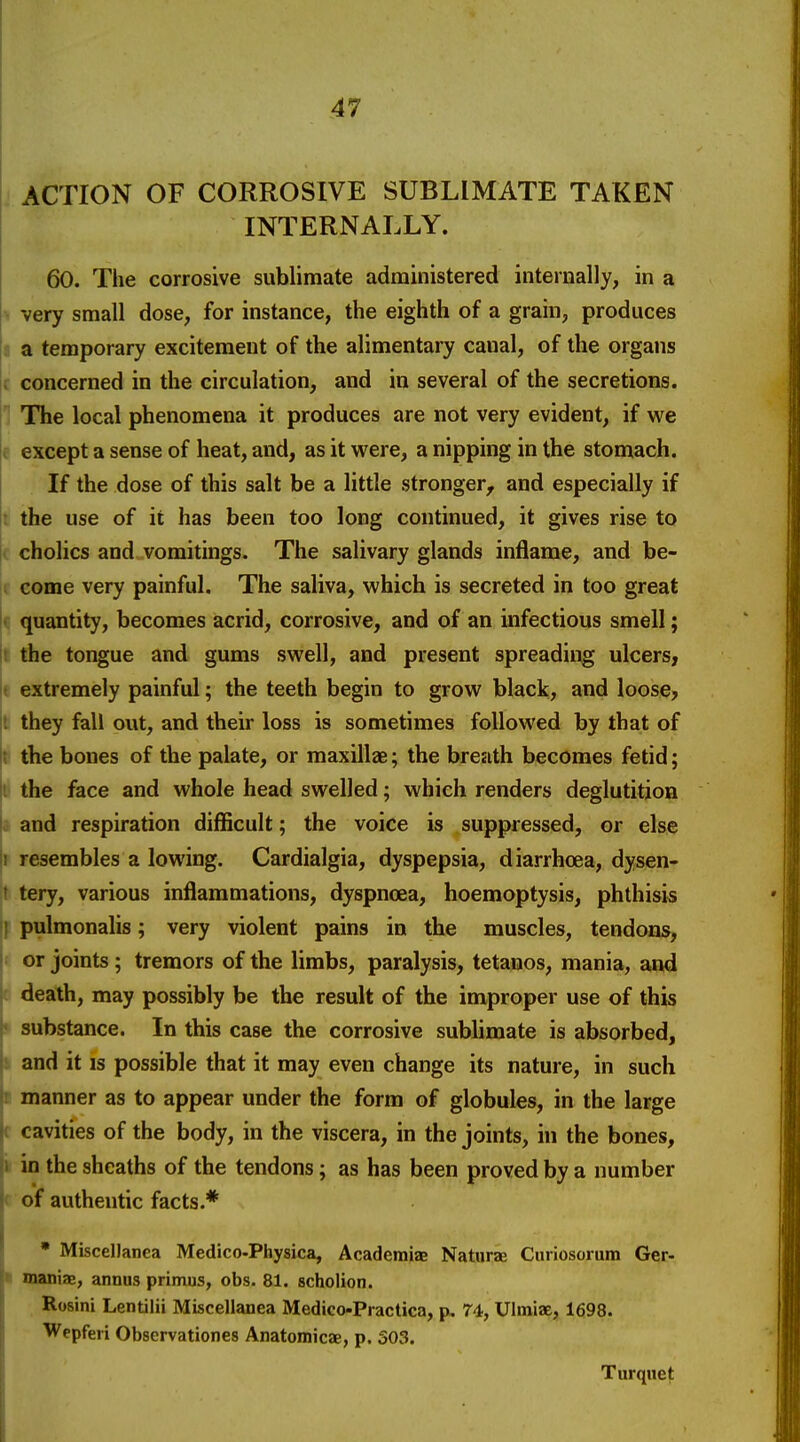 ACTION OF CORROSIVE SUBLIMATE TAKEN INTERNALLY. 60. The corrosive sublimate administered internally, in a > very small dose, for instance, the eighth of a grain, produces 1 a temporary excitement of the alimentary canal, of the organs t concerned in the circulation, and in several of the secretions. 1 TTie local phenomena it produces are not very evident, if we e except a sense of heat, and, as it were, a nipping in the stomach. If the dose of this salt be a little stronger, and especially if I the use of it has been too long continued, it gives rise to i cholics and vomitings. The salivary glands inflame, and be- II come very painful. The saliva, which is secreted in too great |( quantity, becomes acrid, corrosive, and of an infectious smell; t the tongue and gums swell, and present spreading ulcers, I extremely painful; the teeth begin to grow black, and loose? I they fall out, and their loss is sometimes followed by that of ]t the bones of the palate, or maxillae; the breath becomes fetid; |i the face and whole head swelled; which renders deglutition 0 and respiration difficult; the voice is suppressed, or else 1 resembles a lowing. Cardialgia, dyspepsia, diarrhoea, dysen- 't tery, various inflammations, dyspncea, hoemoptysis, phthisis } pulmonalis; very violent pains in the muscles, tendons, i or joints; tremors of the limbs, paralysis, tetanos, mania, and c death, may possibly be the result of the improper use of this « substance. In this case the corrosive sublimate is absorbed, s and it is possible that it may even change its nature, in such r manner as to appear under the form of globules, in the large ( cavities of the body, in the viscera, in the joints, in the bones, v in the sheaths of the tendons; as has been proved by a number r of authentic facts.* * Miscellanea Medico-Physica, Academic Naturae Curiosorum Ger- • maniae, annus primus, obs. 81. scholion. Rosini Lentilii Miscellanea Medico-Practica, p. 74, Ulmiae, 1698. Wepferi Observationes Anatomicae, p. 503. Turquet