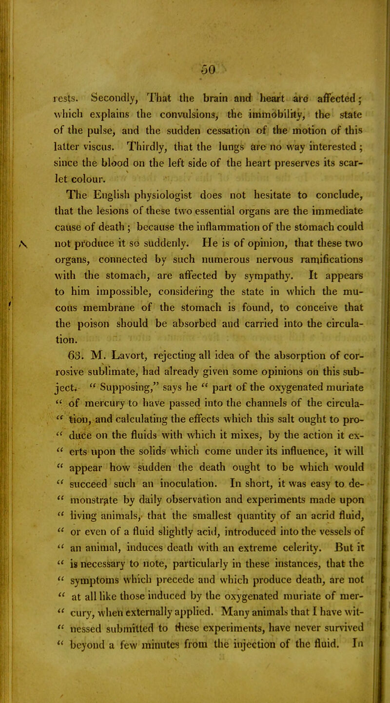 rests. Secondly, That the brain and heart are affected; which explains the convidsions, the immobility, the state of the pulse, and the sudden cessation of the motion of this latter viscus. Thirdly, that the lungs &re no way interested ; since the blood on the left side of the heart preserves its scar- let colour. The English physiologist does not hesitate to conclude, that the lesions of these two essential organs are the immediate cause of death ; because the inflammation of the stomach could not pi'oduce it so suddenly. He is of opinion, that these two organs, connected by such numerous nervous ramifications with the stomach, are affected by sympathy. It appears to him impossible, considering the state in which the mu- cous membrane of the stomach is found, to conceive that the poison should be absorbed and carried into the circula- tion. 63. M. Lavort, rejecting all idea of the absorption of cor- rosive sublimate, had already given some opinions on this sub- ject*  Supposing, says he  part of the oxygenated muriate  of mercury to have passed into the channels of the circula-  tion, and calculating the effects which this salt ought to pro-  duce on the fluids with which it mixes, by the action it ex-  erts upon the solids which come under its influence, it will appear how sudden the death ought to be which would  succeed such an inoculation. In short, it was easy to de-  monstr^te by daily observation and experiments made upon  living animals,- that the smallest quantity of an acrid fluid,  or even of a fluid slightly acid, introduced into the vessels of an animal, induces death with an extreme celerity. But it  is necessary to note, particularly in these instances, that the  symptoms which precede and which produce death, are not  at all like those induced by the oxygenated muriate of nier-  cury, when externally applied. Many animals that I have wit- nessed submitted to tliese experiments, have never survived  beyond a few minutes from the injection of the fluid. In