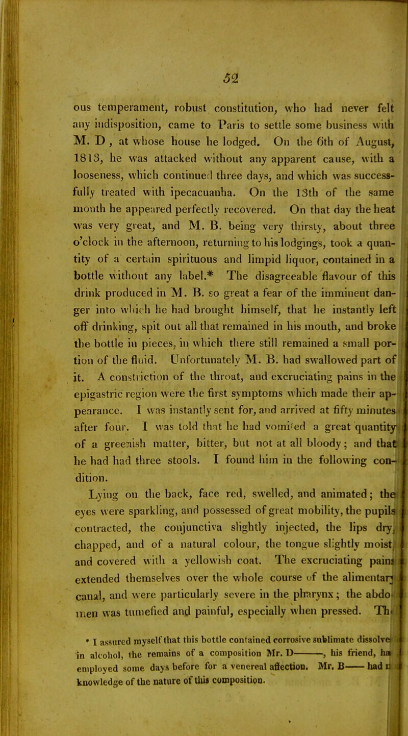 ous temperament, robust constitution, who bad never felt any indisposition, came to Paris to settle some business with M. D , at whose house he lodged. On the fith of August, 1813, he was attacked without any apparent cause, with a looseness, which coniinueil three days, and which was success- fully treated with ipecacuanha. On the 13th of the same month he appeared perfectly recovered. On that day the heat M'as very great, and M. B. being very thirsty, about three o'clock in the afternoon, returning to his lodgings, took a quan- tity of a certain spirituous and limpid liquor, contained in a bottle without any label.* The disagreeable flavour of this drink produced in M. B, so great a fear of the imminent dan- ger into which he had brought himself, that he instantly left off drinking, spit out all that remained in his mouth, and broke the bottle in pieces, in which there still remained a small por- tion of the fluid. Unfortunately M. B. had swallowed part of it. A constriction of the throat, and excruciating pains in the epigastric regiorj were the first symptoms which made their ap- pearance. 1 was instantly sent for, and arrived at fifty minutes after four. I was told thnt he had vomi'ed a great quantity of a gree:iish matter, bitter, but not at all bloody; and that he had had three stools. I found him in the following con- dition. Lying on the back, face red, swelled, and animated; th eyes were sparkling, and possessed of great mobility, the pupils contracted, the conjunctiva slightly injected, the Hps dry^ chapped, and of a natural colour, the tongue slightly moist and covered with a yellowish coat. The excruciating paini extended themselves over the whole course of the alimentar; canal, and were particularly severe in the plinrynx; the abdo- men was tumefied and painful, especially when pressed. Tin * I assured myself that this bottle contained corrosive sublimate dissolvr in alcohol, the remains of a composition Mr. U , his friend, ha employed some days before for a venereal affection. Mr. B had i: knowledge of the nature of thii composition.