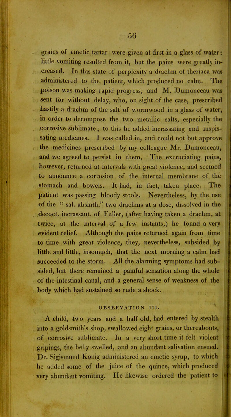 grains of emetic tartar were given at first in a glass of water: little vomiting resulted from it, but the pains were greatly in- creased. In tliis state of perplexity a drachm of theriaca was administered to the patient, which produced no calm. The poison was making rapid progress, and M. Dumonceau was sent for without delay, who, on sight of the case, prescribed hastily a drachm of the salt of wormwood in a glass of water, in order to decompose the two metallic salts, especially the corrosive sublimate; to this he added incrassating and inspis- sating medicines. I was called in, and could not but approve the medicines prescribed by my colleague Mr. Dumonceau, and we agreed to persist in them. The excruciating pains, however, returned at intervals Vvith great violence, and seemed to announce a corrosion of the internal membrane of the stomach and bowels. Jt had, in fact, taken place. The patient was passing bloody stools. Nevertheless, by the use of the  sal. absinth. two drachms at a dose, dissolved in the decoct, incrassaut. of Fuller, (after having taken a drachm, at twice, at the interval of a few instants,) he found a very evident relief. Although the pains returned again from time to time with great violence, they, nevertheless, subsided by little and little, insomuch, that the next morning a calm had succeeded to the storm. All the alarming symptoms had sub- sided, but there remained a painful sensation along the whole of the intestinal canal, and a general sense of weakness of the body which had sustained so rude a shock. OBSERVATION III. A child, two years and a half old, had entered by stealth into a goldsmith's shop, swallowed eight grains, or thereabouts, of corrosive sublimate. In a very short time it felt violent gripings, the belly swelled, and aq abundant salivation ensued. Dr. Sigismuud Konig administered an emetic syrup, to which he added some of the juice of the quince, which produced very abundant vomiting. He likewise ordered the patient to