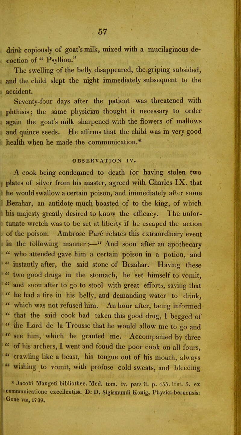 <Jrink copiously of goat's milk, mixed with a mucilaginous de- coction of  Psylliop. The swelling of the belly disappeared, the.griping subsided, ; and the child slept the night immediately subsequent to the ■i .accident. Seventy-four days after the patient was threatened with ; phthisis; the same physician thought it necessary to order li again the goat's milk sharpened with the flowers of mallows and quince seeds. He affirms that the child was in very good health when he made the communication.* OBSERVATION IV, A cook being condemned to death for having stolen two i plates of silver from his master, agreed with Charles IX. that : he would swallow a certain poison, and immediately after some Bezahar, an antidote inuch boasted of to the king, of which his majesty greatly desired to know the efficacy. 1 he unfor- tunate wretch was to be set at liberty if he escaped the action ) of the poison. Ambrose Par6 relates this extraordinary event 1 in the following manner:— And soon after an apothecary ' ^' who attended gave him a certain poison in a potion, and ' instantly after, the said stone of Bezahar. Having these * two good drugs in the stomach, he set himself to vomit, ' and soon after to go to stool with great efforts, saving that •  he had a fire in his belly, and demanding water to drink, '  which was not refused him. An hour after, being informed • that the said cook had taken this good drug, I begged of '  the Lord de la Trousse that he would allow me to go and ' see him, which he granted me. Accompanied by three ' of his archers, 1 went and found the poor cook on all fours, ' crawling like a beast, his tongue out of his mouth, always ** wishing to vomit, with profuse cold sweats, and bleeding * Jacobi Mangeti bibliothec. Med. torn. iv. pars ii. p. 465. Iiist. 3. ex nfommunicatione excellentiss. D. D. Sigismundi Konig, Physici-beruensis. •Gene vae, 1789.