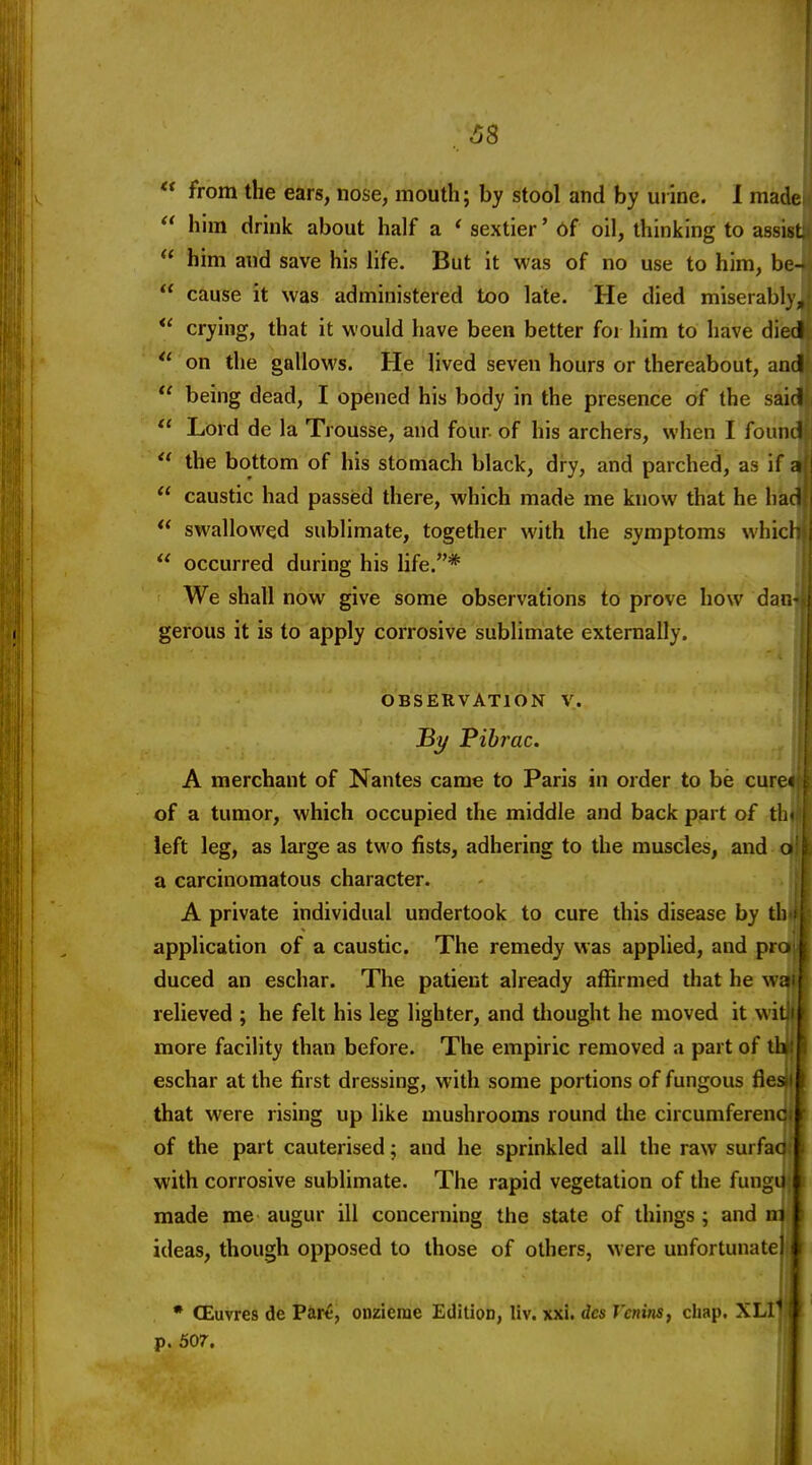 from the ears, nose, mouth; by stool and by urine. I made  him drink about half a ' sextier' 6f oil, thinking to assist  him and save his life. But it was of no use to him, be-  cause it was administered too late. He died miserably,  crying, that it would have been better for him to have died on the gallows. He lived seven hours or thereabout, and  being dead, I opened his body in the presence of the said  Lord de la Trousse, and four of his archers, when I founJ  the bottom of his stomach black, dry, and parched, as if a  caustic had passed there, which made me know that he had  swallowed sublimate, together with the symptoms whicl  occurred during his life.* We shall now give some observations to prove how dan gerous it is to apply corrosive sublimate externally. OBSERVATION V. By librae. A merchant of Nantes came to Paris in order to be curet of a tumor, which occupied the middle and back part of th- ieft leg, as large as two fists, adhering to the muscles, and o a carcinomatous character. A private individual undertook to cure this disease by th application of a caustic. The remedy was applied, and pro duced an eschar. The patient already affirmed that he wa relieved ; he felt his leg lighter, and tliought he moved it w il more facility than before. The empiric removed a part of ih: eschar at the first dressing, with some portions of fungous fles that were rising up like mushrooms round the circumferenc of the part cauterised; and he sprinkled all the raw surfac with corrosive sublimate. The rapid vegetation of the fungu made me augur ill concerning the state of things; and mj; ideas, though opposed to those of others, were unfortunate * CEuvres de Pare, onzieme Edition, liv. xxi. des Vcnins, cliap. p. 507.