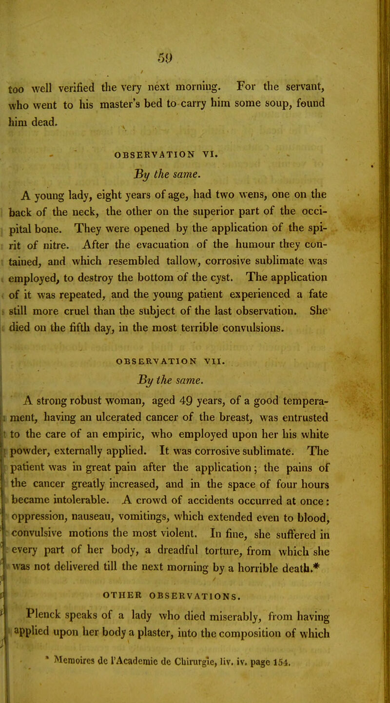 too well verified the very next morning. For the servant, who went to his master's bed to carry him some soup, found him dead. OBSERVATION VI. Bi/ the same. A young lady, eight years of age, had two wens, one on the back of the neck, the other on the superior part of the occi- pital bone. They were opened by the application of the spi- : rit of nitre. After the evacuation of the humour they con- r tained, and which resembled tallow, corrosive sublimate was I employed, to destroy the bottom of the cyst. The application ■ of it was repeated, and the young patient experienced a fate • still more cruel than the subject of the last observation. She ji died on the fifth day, in the most terrible convulsions, i i OBSERVATION VII. jBy the same. '* A strong robust woman, aged 49 years, of a good tempera- D ment, having an ulcerated cancer of the breast, was entrusted t to the care of an empiric, who employed upon her his white [powder, externally applied. It was corrosive sublimate. The patient was in great pain after the application; the pains of the cancer greatly increased, and in the space of four hours became intolerable. A crowd of accidents occurred at once: oppression, nauseau, vomitings, which extended even to blood, ' convulsive motions the most violent. In fine, she suffered in ? every part of her body, a dreadful torture, from which she »was not delivered till the next morning by a horrible death.* OTHER OBSERVATIONS. Plenck speaks of a lady who died miserably, from having ij applied upon her body a plaster, into the composition of which • Memoires de i'Academic de Cbirurgle, liv. iv. page 154.