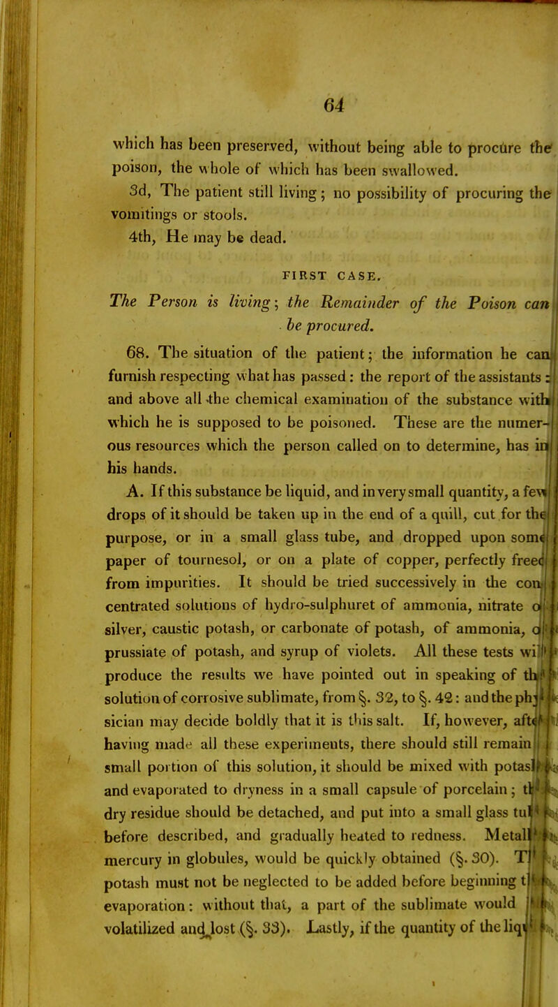 which has been preserved, without being able to procure the? poison, the whole of which has been swallowed. 3d, The patient still living; no possibility of procuring the vomitings or stools. 4th, He may be dead. FIRST CASE. The Person is living-, the Remainder of the Poison can be procured. 68. The situation of the patient; the information he c furnish respecting what has passed; the report of the assistants and above all 'the chemical examination of the substance wi which he is supposed to be poisoned. These are the numer- ous resources which the person called on to determine, has in his hands. A. If this substance be liquid, and in very small quantity, a few drops of it should be taken up in the end of a quill, cut for tht purpose, or in a small glass tube, and dropped upon somt paper of tournesol, or on a plate of copper, perfectly freec from impurities. It should be tried successively in the con centrated solutions of hydro-sulphuret of ammonia, nitrate ■ silver, caustic potash, or carbonate of potash, of ammonia, o prussiate of potash, and syrup of violets. All these tests wi produce the results we have pointed out in speaking of th solution of corrosive sublimate, from^. 32, to §. 42: andthephj ' sician may decide boldly that it is tliis salt. If, however, aftf' having made all these experiments, there should still remain small portion of this solution, it should be mixed with pota^^ and evaporated to dryness in a small capsule of porcelain; il dry residue should be detached, and put into a small glass tul before described, and gradually heated to redness. Metal I mercury in globules, would be quickly obtained (§.30). 1 potash must not be neglected to be added before beginning evaporation: without that, a part of the sublimate would volatilized and^lost (§. 33). Lastly, if the quantity of the liqi t i