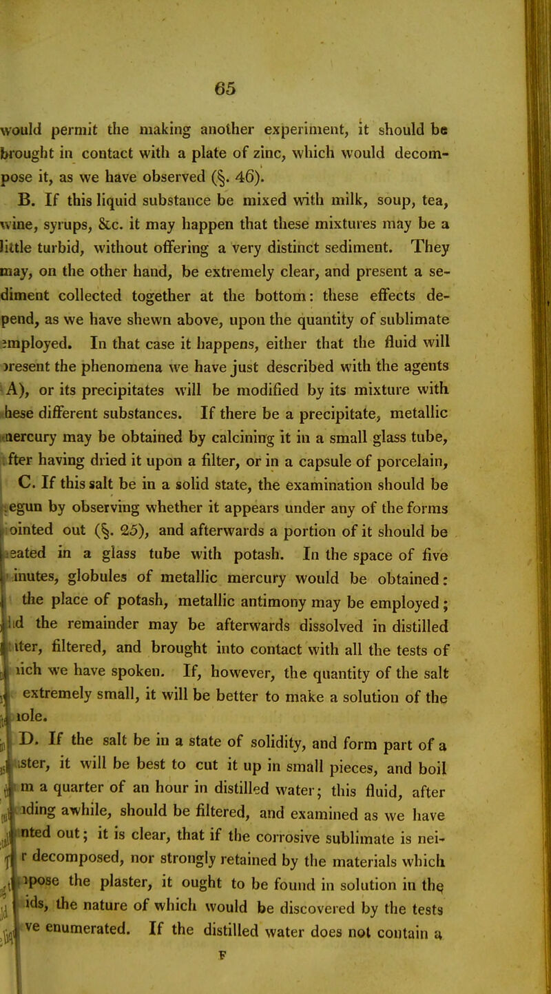 would permit the making another experiment, it should be brought in contact with a plate of zinc, which would decom- pose it, as we have observed (§. 46). B. If this liquid substance be mixed vsdth milk, soup, tea, wine, syrups, &c. it may happen that these mixtures may be a little turbid, without offering a very distinct sediment. They may, on the other hand, be extremely clear, and present a se- diment collected together at the bottom: these effects de- pend, as we have shewn above, upon the quantity of sublimate imployed. In that case it happens, either that the fluid will )resent the phenomena we have just described with the agents - A), or its precipitates will be modified by its mixture with hese different substances. If there be a precipitate, metallic nercury may be obtained by calcining it in a small glass tube, . fter having dried it upon a filter, or in a capsule of porcelain, C. If this salt be in a solid state, the examination should be legun by observing whether it appears under any of the forms iointed out (|. 25), and afterwards a portion of it should be ^ated in a glass tube with potash. In the space of five lahutes, globules of metallic mercury would be obtained: \ the place of potash, metallic antimony may be employed; lid the remainder may be afterwards dissolved in distilled !filtered, and brought into contact with all the tests of we have spoken. If, however, the quantity of the salt remely small, it will be better to make a solution of the If the salt be in a state of solidity, and form part of a , it will be best to cut it up in small pieces, and boil i quarter of an hour in distilled water; this fluid, after ig awhile, should be filtered, and examined as we have 1 out; it is clear, that if the corrosive sublimate is nei- jcomposed, nor strongly retained by the materials which Be the plaster, it ought to be found in solution in th^ , the nature of which would be discovered by the tests enumerated. If the distilled water does not contain a