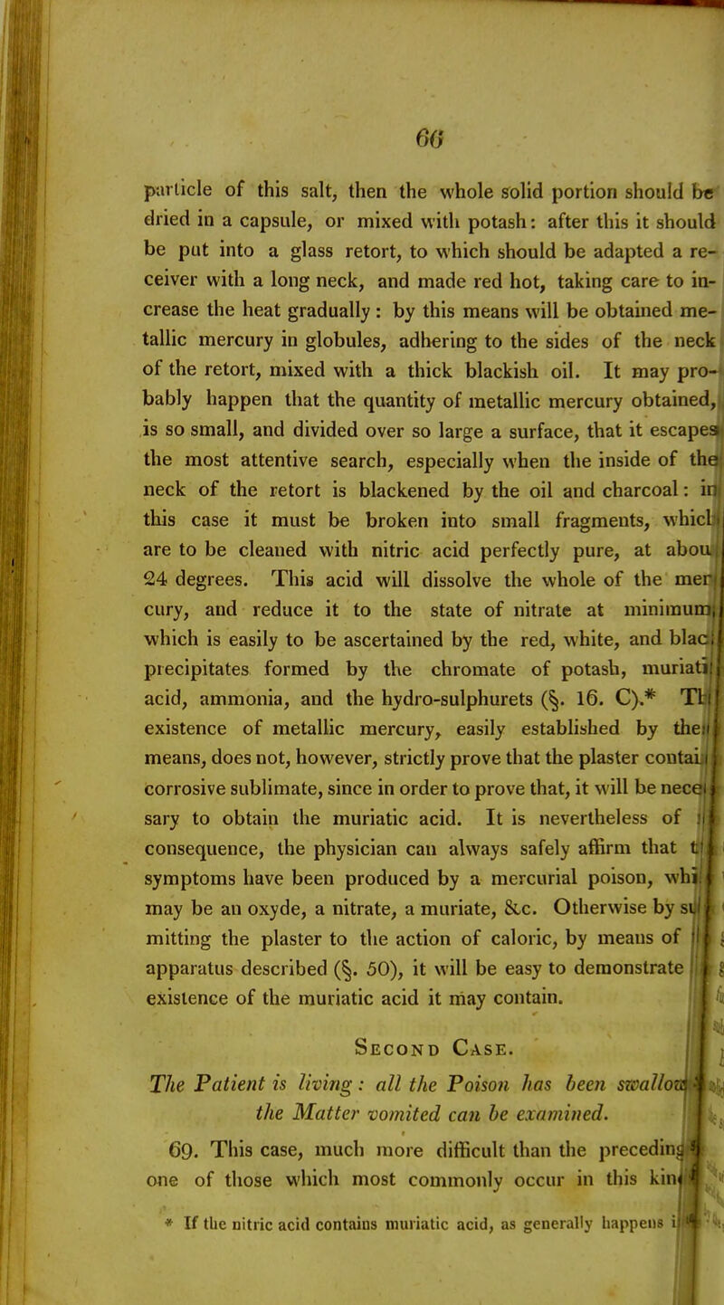 60 particle of this salt, then the whole ffolid portion should b« dried in a capsule, or mixed with potash: after this it should be put into a glass retort, to which should be adapted a re- ceiver with a long neck, and made red hot, taking care to in- crease the heat gradually : by this means will be obtained me- tallic mercury in globules, adhering to the sides of the neck of the retort, mixed with a thick blackish oil. It may pro- bably happen that the quantity of metallic mercury obtained, is so small, and divided over so large a surface, that it escape the most attentive search, especially when the inside of the neck of the retort is blackened by the oil and charcoal: ii this case it must be broken into small fragments, whicl are to be cleaned with nitric acid perfectly pure, at abou 24 degrees. This acid will dissolve the whole of the mer cury, and reduce it to the state of nitrate at minimun which is easily to be ascertained by the red, white, and blac precipitates formed by the chromate of potash, muriat; acid, ammonia, and the hydro-sulphurets (§. 16. C).* Tl existence of metallic mercury, easily established by tlie means, does not, however, strictly prove that the plaster contai corrosive sublimate, since in order to prove that, it will be necc sary to obtain the muriatic acid. It is nevertheless of consequence, the physician can always safely affirm that V k symptoms have been produced by a mercurial poison, whij| may be an oxyde, a nitrate, a muriate, &.c. Otherwise by mitting the plaster to the action of caloric, by means oi apparatus described (§. 50), it will be easy to demonstrate , existence of the muriatic acid it may contain. J Second Case. The Patient is living: all the Poison has been swallozc the Matte?' vomited can he examined. 69. This case, much more difficult than the precedin one of those which most commonly occur in this kin I * If the nitric acid contains muriatic acid, as generally happens i| a