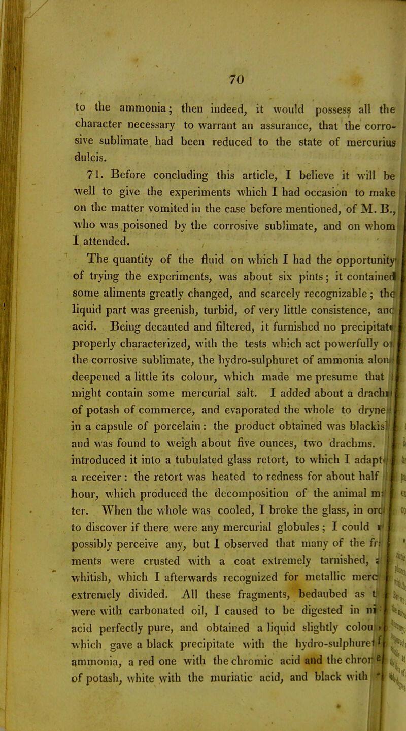 to the ammonia; then indeed, it would possess all the character necessary to warrant an assurance, that the corro- sive sublimate had been reduced to the state of mercurius dulcis. 71. Before concluding this article, I believe it will be well to give the experiments which I had occasion to make { on the matter vomited in the case before mentioned, of M. B., who was poisoned by the corrosive sublimate, and on whom I attended. The quantity of the fluid on which I had the opportunity of trying the experiments, was about six pints; it contained some aliments greatly changed, and scarcely recognizable ; the liquid part was greenish, turbid, of very little consistence, auc acid. Being decanted and filtered, it furnished no precipitatt properly characterized, with the tests which act powerfully o the corrosive sublimate, the hydro-sulphuret of ammonia alon deepened a little its colour, M'hich made me presume that i might contain some mercurial salt. I added about a drachii i of potash of commerce, and evaporated the whole to dryne i in a capsule of porcelain: the product obtained was blackis' j and was found to weigh about five ounces, two drachms. I introduced it into a tubulated glass retort, to which I adapt- a receiver: the retort was heated to redness for about half l4 p* hour, which produced the decomposition of the animal ma' I. ti ter. When the whole was cooled, I broke the glass, in orci |r co to discover if there were any mercurial globules ; I could il possibly perceive any, but I observed that many of the frij ments were crusted with a coat extremely tarnished, ; whitish, which I afterwards lecognized for metallic mere | e.xtremely divided. All these fragments, bedaubed as i j were with carbonated oil, I caused to be digested in ii^^iit^ acid perfectly pure, and obtained a liquid slightly colon »T which gave a black precipitate with the hydro-sulphurci' i gmmonia, a red one with the chromic acid and the chror i^l of potash, white with the muriatic acid, and black with/fA