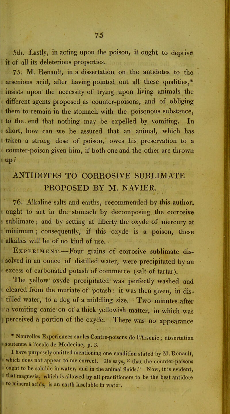 5th. Lastly, in acting upon the poison, it ought to deprive it of all its deleterious properties. 75. M. Renault, in a dissertation on the antidotes to the ; arsenious acid, after having pointed out all these qualities,* J insists upon the necessity of trying upon living animals the • different agents proposed as counter-poisons, and of obliging I them to remain in the stomach with the poisonous substance, t to the end that nothing may be expelled by vomiting. In > short, how can we be assured that an animal, which has I taken a strong dose of poison, owes his preservation to a < counter-poison given him, if both one and the other are thrown ' up ? ANTIDOTES TO CORROSIVE SUBLIMATE PROPOSED BY M. NAVIER. 76. Alkaline salts and earths, recommended by this author, t ought to act in the stomach by decomposing the corrosive s sublimate; and by setting at liberty the oxyde of mercury at 1 minimum; consequently, if this oxyde is a poison, these ; alkalies will be of no kind of use. Ex PERI ME NT.—Four grains of corrosive sublimate dis- s solved in an ounce of distilled water, M'ere precipitated by an t excess of carbonated potash of commerce (salt of tartar). The yellow oxyde precipitated was perfectly washed and ('cleared from the muriate of potash: it was then given, in dis- t tilled water, to a dog of a middling size. Two minutes after J'a vomiting came on of a thick yellowish matter, in which was I perceived a portion of the oxyde. There was no appearance • Nouvelles Experiences sur les Contre-poisons de I'Arsenic; dissertation I-Joutenue a I'ecole de Medecine, p. 3. I have purposely omitted mentioning one condition stated by M. Renault, » which does not appear to me correct. He says,  that the counter-poisons » ought to be soluble in water, and in the animal fluids. Now, it is evident, !• that magnesia, which is allowed by all practitioners to be the best antidote !«to mineral acids, h an earth insoluble hi water.