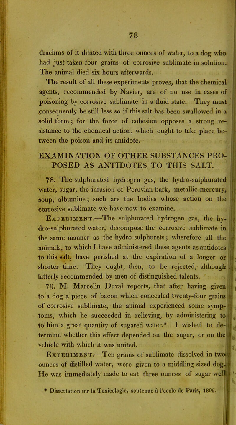 drachms of it diluted with three ounces of water, to a dog who had just taken four grains of corrosive sublimate in solution. The animal died six hours afterwards. The result of all these experiments proves, that the chemical agents, recommended by Navier, are of no use in cases of poisoning by corrosive sublimate in a fluid state. They must consequently be still less so if this salt has been swallowed in a solid form; for the force of cohesion opposes a strong re- sistance to the chemical action, which ought to take place be- tween the poison and its antidote. EXAMINATION OF OTHER SUBSTANCES PRO- POSED AS ANTIDOTES TO THIS SALT. 78. The sulphurated hydrogen gas, the hydro-sulphurated water, sugar, the infusion of Peruvian bark, metallic mercury, soup, albumine; such are the bodies whose action on the corrosive sublimate we have now to examine. Experiment.—^The sulphurated hydrogen gas, the hy- dro-sulphurated water, decompose the corrosive sublimate ia the same manner as the hydro-sulphurets; wherefore all the animals, to which I have administered these agents as antidotes to this salt, have perished at the expiration of a longer or shorter time. They ought, then, to be rejected, although latterly recommended by men of distinguished talents. 79' M. Marcelin Duval reports, that after having given to a dog a piece of bacon which concealed twenty-four grains of corrosive sublimate, the animal experienced some symp- toms, which he succeeded in relieving, by administering to to him a great quantity of sugared water.* I wished to de- termine whether this effect depended on the sugar, or on the vehicle with which it was united. Exv]?RiMENT.—^Ten grains of sublimate dissolved in tw ounces of distilled water, were given to a middling sized dog. He was immediately made to eat three ounces of sugar wel * Dissertation siir la Toxicologic, soiitemie a I'ecole de Paris, 1806.