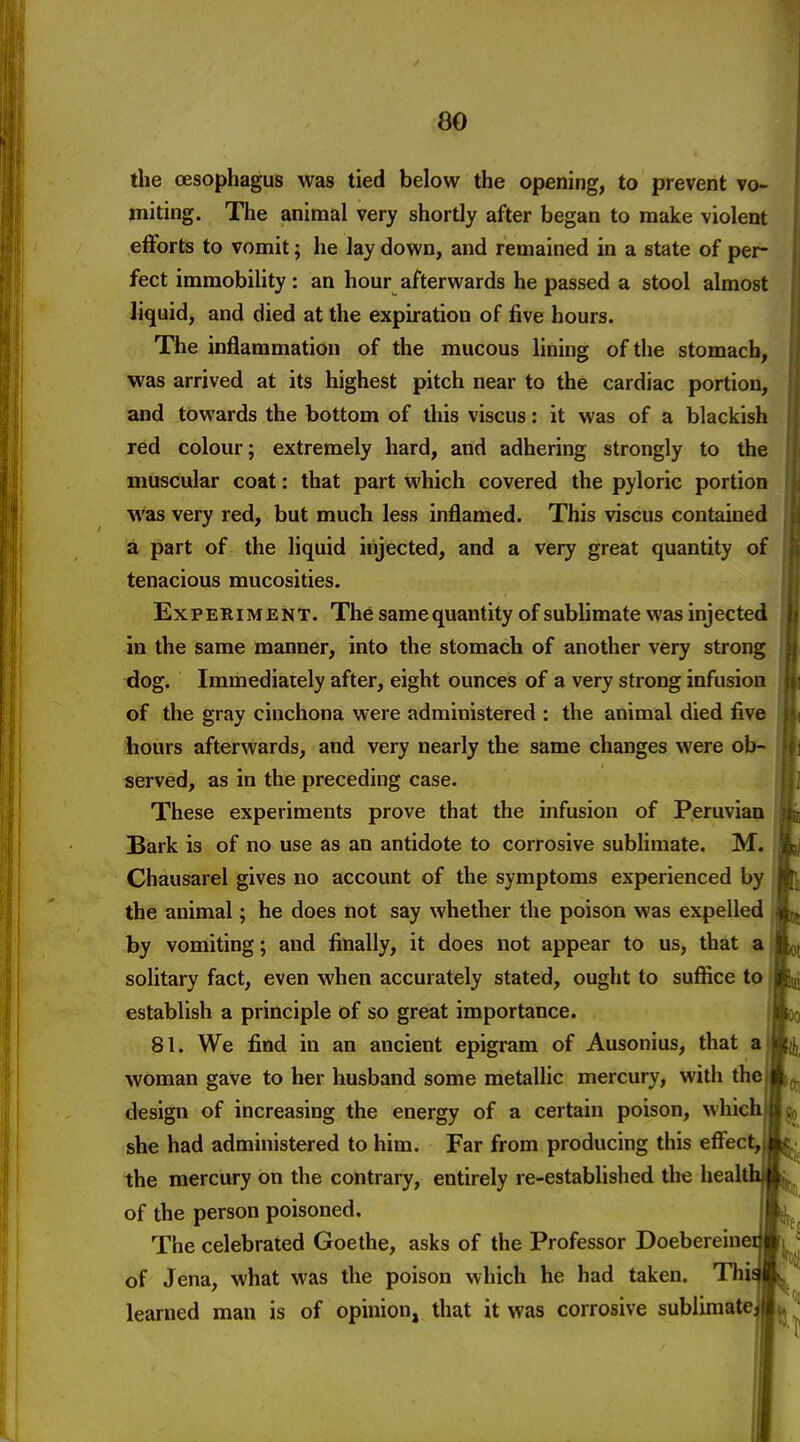 the oesophagus was tied below the opening, to prevent vo- miting. The animal very shortly after began to make violent efforts to vomit; he lay down, and remained in a state of per- fect immobility: an hour afterwards he passed a stool almost liquid, and died at the expiration of five hours. The inflammation of the mucous lining of tiie stomach, was arrived at its highest pitch near to the cardiac portion, and towards the bottom of this viscus: it was of a blackish red colour; extremely hard, and adhering strongly to the muscular coat: that part which covered the pyloric portion was very red, but much less inflamed. This viscus contained a part of the liquid injected, and a very great quantity of tenacious mucosities. Experiment. The samequantity of sublimate was injected in the same manner, into the stomach of another very strong dog. Immediately after, eight ounces of a very strong infusion of the gray cinchona were administered : the animal died five hours afterwards, and very nearly the same changes were ob- served, as in the preceding case. These experiments prove that the infusion of Peruvian Bark is of no use as an antidote to corrosive sublimate. M. Chausarel gives no account of the symptoms experienced by the animal; he does not say whether the poison was expelled by vomiting; and finally, it does not appear to us, that a solitary fact, even when accurately stated, ought to suffice to ■ establish a principle of so great importance. 81. We find in an ancient epigram of Ausonius, that a woman gave to her husband some metallic mercury, with the design of increasing the energy of a certain poison, which she had administered to him. Far from producing this effect, the mercury on the contrary, entirely re-established the heal of the person poisoned. The celebrated Goethe, asks of the Professor Doebereine of Jena, what was the poison which he had taken. Thi learned man is of opinion, that it was corrosive sublimate