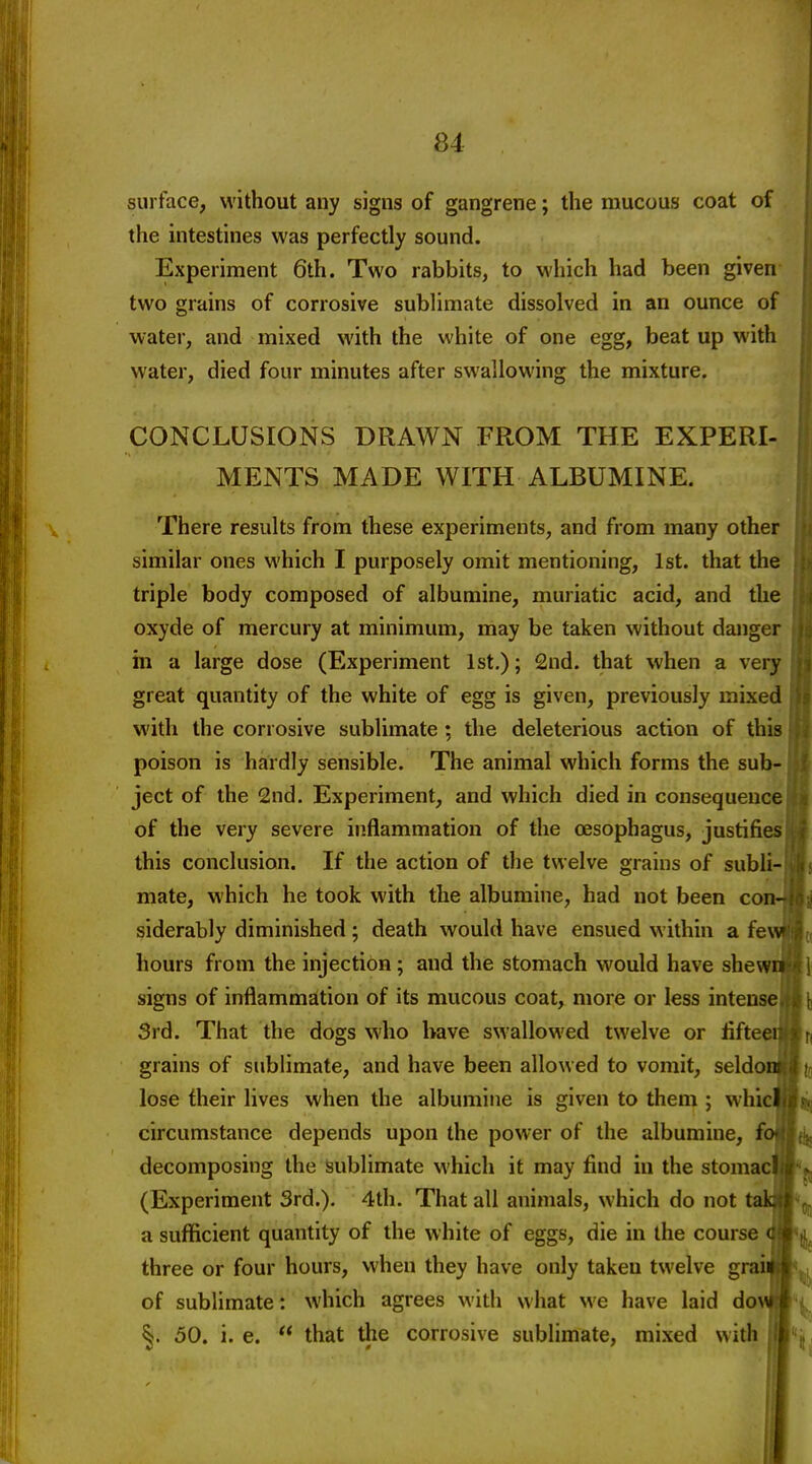 surface, without any signs of gangrene; the mucous coat of the intestines was perfectly sound. Experiment 6th. Two rabbits, to which had been given two grains of corrosive subUmate dissolved in an ounce of water, and mixed with the white of one egg, beat up with water, died four minutes after swallowing the mixture. CONCLUSIONS DRAWN FROM THE EXPERI- MENTS MADE WITH ALBUMINE. There results from these experiments, and from many other similar ones which I purposely omit mentioning, 1st. that the triple body composed of albumine, muriatic acid, and the oxyde of mercury at minimum, may be taken without danger in a large dose (Experiment 1st.); 2nd. that when a very great quantity of the white of egg is given, previously mixed with the corrosive sublimate; the deleterious action of this poison is hardly sensible. The animal which forms the sub- ject of the 2nd. Experiment, and which died in consequence of the very severe inflammation of the oesophagus, justifies this conclusion. If the action of the twelve grains of subli- mate, which he took with the albumine, had not been conJ siderably diminished ; death would have ensued within a fe hours from the injection; and the stomach would have shewn signs of inflammation of its mucous coat, more or less intense 3rd. That the dogs who have swallowed twelve or lifteci grains of sublimate, and have been allowed to vomit, seldou lose their lives when the albumine is given to them ; whici circumstance depends upon the power of the albumine, fo decomposing the sublimate which it may find in the stomat (Experiment 3rd.), 4th. That all animals, which do not tak a sufficient quantity of the white of eggs, die in the course < three or four hours, when they have only taken twelve grais •. of sublimate: which agrees with what we have laid do\\i i §. 50. i. e.  that the corrosive sublimate, mixed with jll