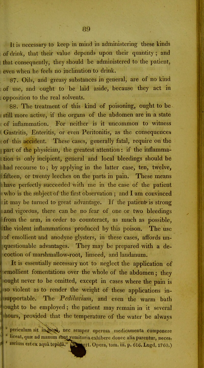 It is necessary to keep in mind in administering these kinds of drink, that their value depends upon their quantity ; and that consequently, they should be administered to the patient, I even when he feels no inclination to drink. 87. Oils, and greasy substances in general, are of no kind , of use, and ought to be laid aside, because they act in . opposition to the real solvents. 88. The treatment of this kind of poisoning, ought to be • still more active, if the organs of the abdomen are in a state c of inflammation. For neither is it uncommon to witness I Gastritis, Enteritis, or even Peritonitis, as the consequences ( of this accident. These cases, generally fatal, require on the 1 part of the physician, the greatest attention: if the inflamma- t lion is only incipient, general and local bleedings should be i had recourse to; by applying in the latter case, ten, twelve, it fifteen, or twenty leeches on the parts in pain. These means j^have perfectly succeeded with me in the case of the patient i- who is the subject of the first observation ; and I am convinced I it may be turned to great advantage. If the patient'is strong j^. and vigordus, there can be no fear of one or two bleedings f from the arm, in order to counteract, as much as possible, ithe violent inflammations produced by this poison. The use of emollient and anodyne glysters, in these cases, affords un- ; questionable advantages. They may be prepared with a de- coction of marshmallow-root, linseed, and laudanum. It is essentially necessary not to neglect the application of emollient fomentations over the whole of the abdomen; they ought never to be omitted, except in cases where the pain is so violent as to render the weight of these applications in- supportable. The Pediluvium, and even the warm bath Dught to be employed; the patient may remain in it several hours, provided that the temperature of the water be always v.«. * periculum sit in^^kiB^ nec semper operosa medicaraenta componere * liceat, quae ad manum Slffltyomitoria exhibere donee alia parei^tur, neces- q ' sarium estex aquatepi(^a.''QWert. Opera, torn. iii. p. 616.Lugd. 1760.)