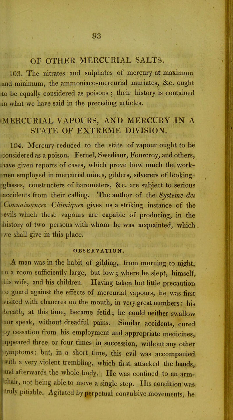 OF OTHER MERCURIAL SALTS. 103. The nitrates and sulphates of mercury at maximum and minimum, the ammoniaco-mercurial muriates, &c. ought ;to be equally considered as poisons 5 their history is contained i in what we have said in the preceding articles. ^MERCURIAL VAPOURS, AND MERCURY IN A STATE OF EXTREME DIVISION. 104. Mercury reduced to the state of vapour ought to be considered as a poison. Fernel, Swediaur, Fourcroy, and others, i.iave given reports of cases, which prove how much the work- rmen employed in mercurial mines, gilders, silverers of looking- : glasses, constructers of barometers, &.c. are subject to serious accidents from their calling. The author of the Systeme des I Connciissances Chimiques gives us a striking instance of the ■ evils which these vapours are capable of producing, in the ihistory of two persons with whom he was acquainted, which \- we shall give in this place. OBSERVATION. A man was in the habit pf gilding, from morning to night, 1 n a room sufficiently large, but low ; where he slept, himself, bis wife, and his children. Having taken but little precaution >:o guard against the effects of mercurial vapours, he was first leisited with chancres on the mouth, in very great numbers: his ibreatb, at this time, became fetid; he could neither swallow <aor speak, without dreadful pains. Similar accidents, cured oy cessation from his employment and appropriate medicines, appeared three or four times in succession, without any other jymptoms: but, in a short time, this evil was accompanied with a very violent trembling, which first attacked the hands, and afterwards the whole body. He was confined to i\n arm- chair, not being able to move a single step. His condition was itruly pitiable. Agitated by perpetual convulsive movements, he