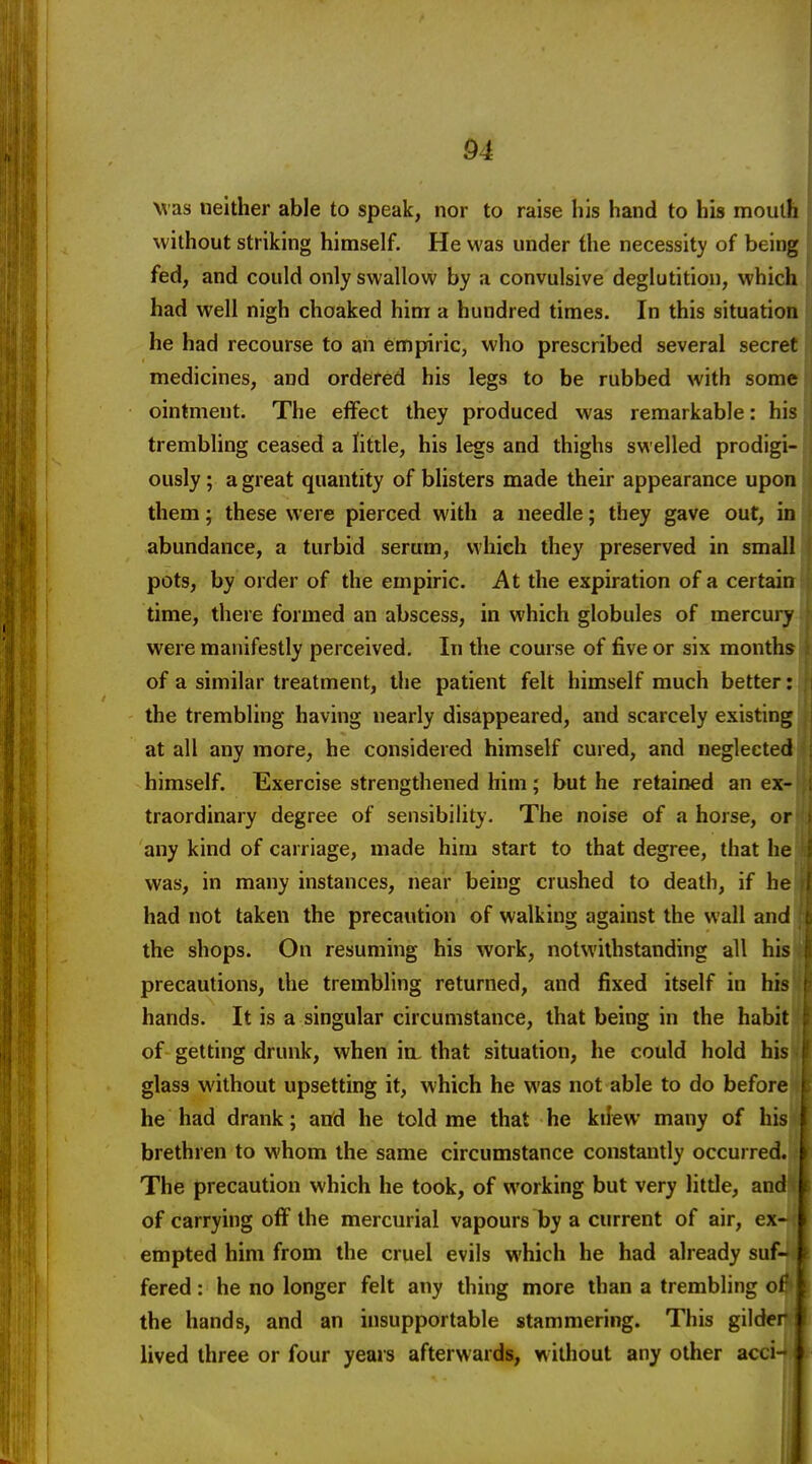 04 was neither able to speak, nor to raise his hand to his mouth without striking himself. He was under the necessity of being fed, and could only swallow by a convulsive deglutition, which had well nigh choaked him a hundred times. In this situation he had recourse to an empiric, who prescribed several secret medicines, and ordered his legs to be rubbed with some ointment. The effect they produced was remarkable: his trembling ceased a little, his legs and thighs swelled prodigi- ously ; a great quantity of bhsters made their appearance upon them; these were pierced with a needle; they gave out, in abundance, a turbid serum, which they preserved in small pots, by order of the empiric. At the expiration of a certai time, there formed an abscess, in which globules of mercury were manifestly perceived. In the course of five or six month* of a similar treatment, the patient felt himself much better the trembling having nearly disappeared, and scarcely existing at all any more, he considered himself cured, and neglecte himself. Exercise strengthened him; but he retained an ex-* traordinary degree of sensibility. The noise of a horse, or any kind of carriage, made him start to that degree, that he was, in many instances, near being crushed to death, if he had not taken the precaution of walking against the wall and the shops. On resuming his work, notwithstanding all his precautions, the trembling returned, and fixed itself in his hands. It is a singular circumstance, that being in the habit of getting drunk, when itu that situation, he could hold his glass without upsetting it, which he was not able to do before he had drank; and he told me that he kiiew many of his brethren to whom the same circumstance constantly occurred. The precaution which he took, of working but very little, and of carrying off the mercurial vapours by a current of air, ex- empted him from the cruel evils which he had already suf- fered: he no longer felt any thing more than a trembling ol the hands, and an insupportable stammering. This gilder lived three or four years afterwards, without any other acci-