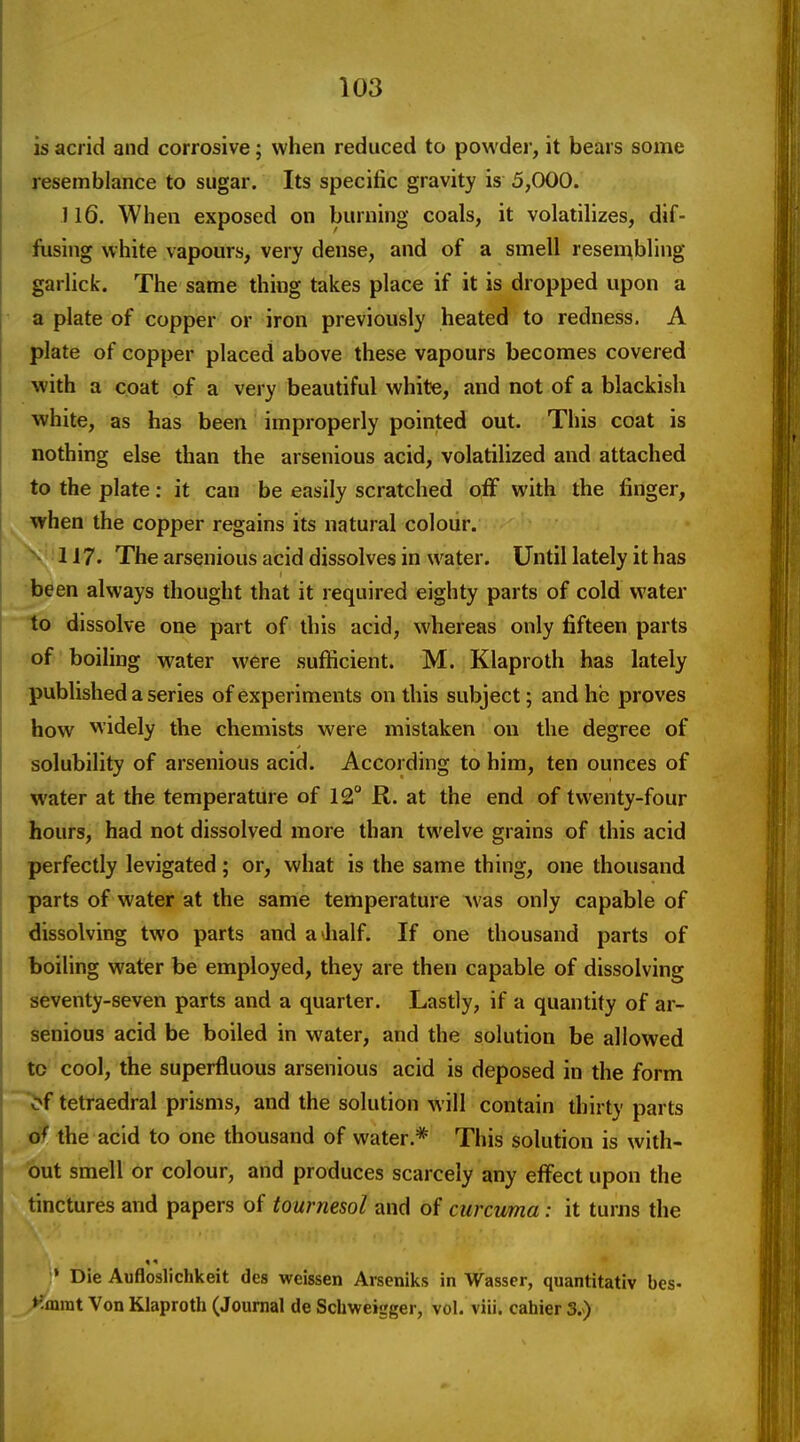 is acrid and corrosive; when reduced to powder, it bears some Tesemblance to sugar. Its specific gravity is 5,000. 116. When exposed on burning coals, it volatilizes, dif- iiising white vapours, very dense, and of a smell resembling garlick. The same thing takes place if it is dropped upon a a plate of copper or iron previously heated to redness. A plate of copper placed above these vapours becomes covered with a coat of a very beautiful white, and not of a blackish white, as has been improperly pointed out. This coat is nothing else than the arsenious acid, volatilized and attached to the plate: it can be easily scratched off with the finger, when the copper regains its natural colour. 117. The arsenious acid dissolves in water. Until lately it has •been always thought that it required eighty parts of cold water to dissolve one part of this acid, whereas only fifteen parts of boiling water were sufficient. M. Klaproth has lately •published a series of experiments on this subject; and he proves how widely the chemists were mistaken ou the degree of solubility of arsenious acid. According to him, ten ounces of water at the temperature of 12° R. at the end of twenty-four hours, had not dissolved more than twelve grains of this acid perfectly levigated; or, what is the same thing, one thousand parts of water at the same temperature was only capable of dissolving two parts and a half. If one thousand parts of boiling water be employed, they are then capable of dissolving seventy-seven parts and a quarter. Lastly, if a quantity of ar- ^lenious acid be boiled in water, and the solution be allowed to cool, the superfluous arsenious acid is deposed in the form ~^f tetraedral prisms, and the solution will contain thirty parts of the acid to one thousand of water.* This solution is with- •^)ut smell or colour, and produces scarcely any effect upon the tinctures and papers of tournesol and of curcuma: it turns the » Die Aufloslichkeit des weissen Arseniks in Wasser, quantitativ bes- _^mrat Von Klaproth (Journal de Schweigger, vol. viii. cahier 3.)