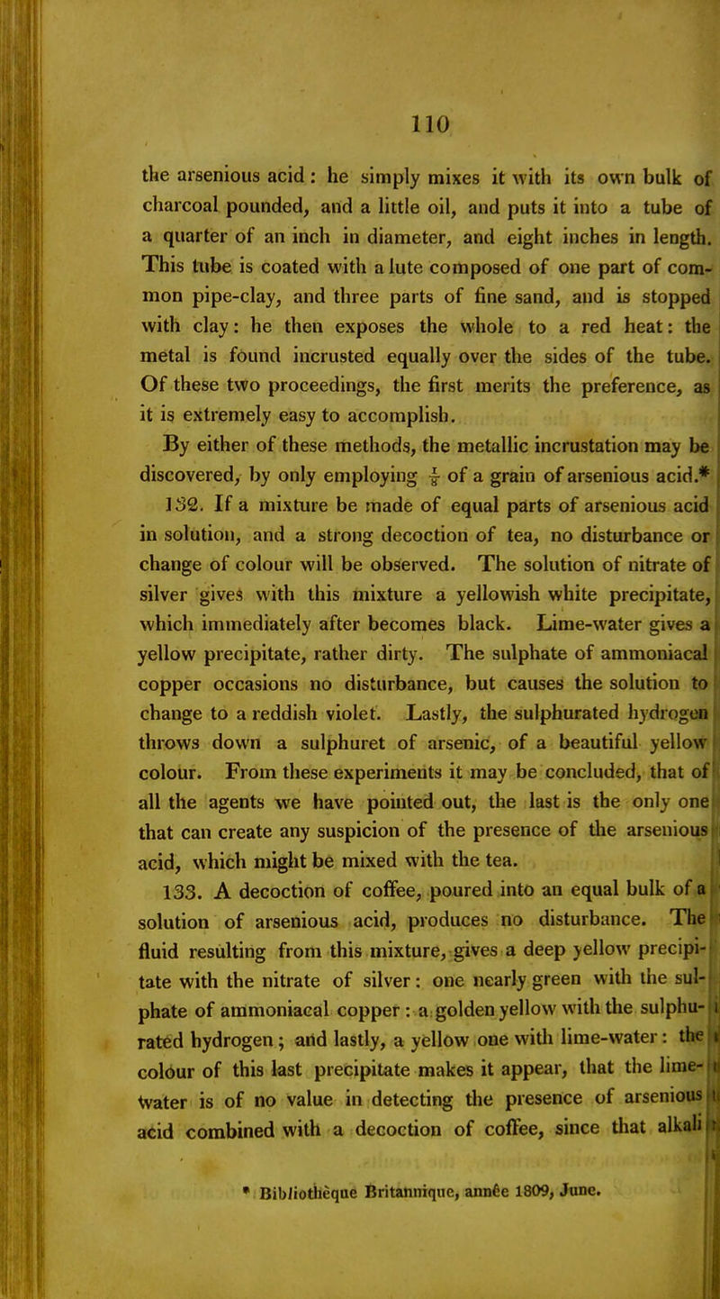 the arsenious acid: he simply mixes it with its own bulk of charcoal pounded, and a little oil, and puts it into a tube of a quarter of an inch in diameter, and eight inches in length. This tube is coated with a lute composed of one part of com-* mon pipe-clay, and three parts of fine sand, and is stopped with clay: he then exposes the whole to a red heat: the metal is found incrusted equally over the sides of the tube. Of these two proceedings, the first merits the preference, as it is extremely easy to accomplish. By either of these methods, the metallic incrustation may be. discovered, by only employing ^ of a grain of arsenious acid.* JS2. If a mixture be made of equal parts of arsenious acid in solution, and a strong decoction of tea, no disturbance or change of colour will be observed. The solution of nitrate of silver gives with this mixture a yellowish white precipitate, which immediately after becomes black. Lime-water gives st yellow precipitate, rather dirty. The sulphate of ammoniacal- copper occasions no disturbance, but causes the solution to change to a reddish violet. Lastly, the sulphurated hydrog»» throws down a sulphuret of arsenic, of a beautiful yellow colour. From these experiments it may be concluded, that of all the agents we have pointed out, the last is the only one that can create any suspicion of the presence of the arsenioiaj acid, which might be mixed with the tea.  133. A decoction of colFee, poured into an equal bulk of a solution of arsenious acid, produces no disturbance. The fluid resulting from this mixture, gives a deep yellow precipi- tate with the nitrate of silver: one nearly green with the sul- phate of ammoniacal copper : a: golden yellow with the sulphu- i rated hydrogen; arid lastly, a yellow one witli lime-water: the colbur of this last precipitate makes it appear, that the lime- \vater is of no value in detecting tlie presence of arsenious acid combined with a decoction of coffee, since tliat alkali • Bibliotiieqae Britannique, annde 1809, Jtine.