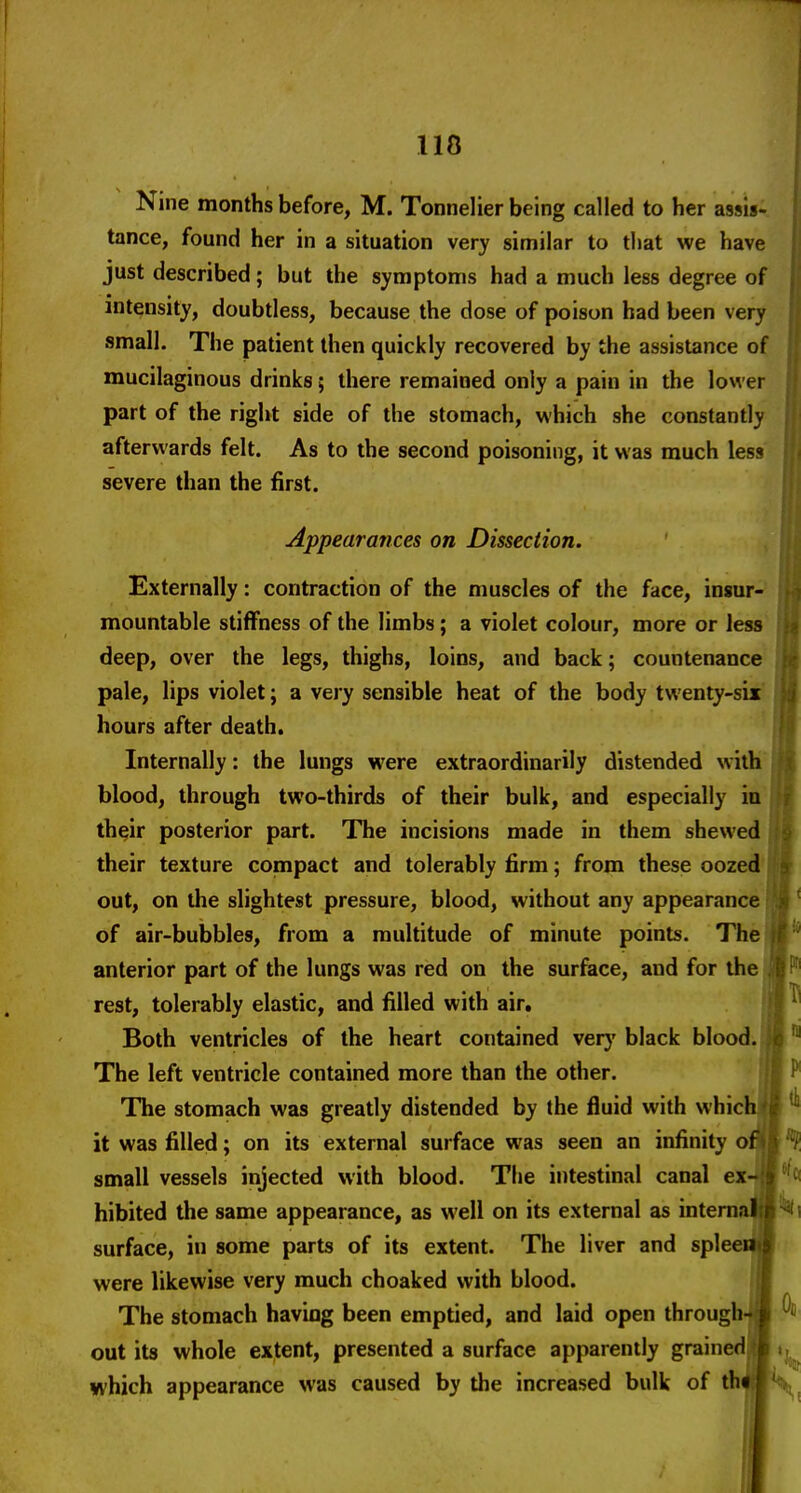 Nine months before, M. Tonnelier being called to her assis- tance, found her in a situation very similar to that we have just described; but the symptoms had a much less degree of intensity, doubtless, because the dose of poison had been very small. The patient then quickly recovered by the assistance of mucilaginous drinks; there remained only a pain in the lower part of the right side of the stomach, which she constantly afterwards felt. As to the second poisoning, it was much less severe than the first. Appearances on Dissection. , Externally: contraction of the muscles of the face, insur-' mountable stiffness of the limbs; a violet colour, more or less deep, over the legs, thighs, loins, and back; countenance pale, lips violet; a very sensible heat of the body twenty-sir hours after death. Internally: the lungs were extraordinarily distended witK blood, through two-thirds of their bulk, and especially in their posterior part. The incisions made in them shewed their texture compact and tolerably firm; from these oozed' out, on the slightest pressure, blood, without any appearance of air-bubbles, from a multitude of minute points. The anterior part of the lungs was red on the surface, and for the rest, tolerably elastic, and filled with air. Both ventricles of the heart contained very black blood. The left ventricle contained more than the other. The stomach was greatly distended by the fluid with whici it was filled; on its external surface was seen an infinity o; small vessels injected with blood. The intestinal canal ex hibited the same appearance, as well on its external as intemai surface, in some parts of its extent. The liver and spleei were likewise very much choaked with blood. The stomach having been emptied, and laid open through out its whole extent, presented a surface apparently grainedj which appearance was caused by the increased bulk of th