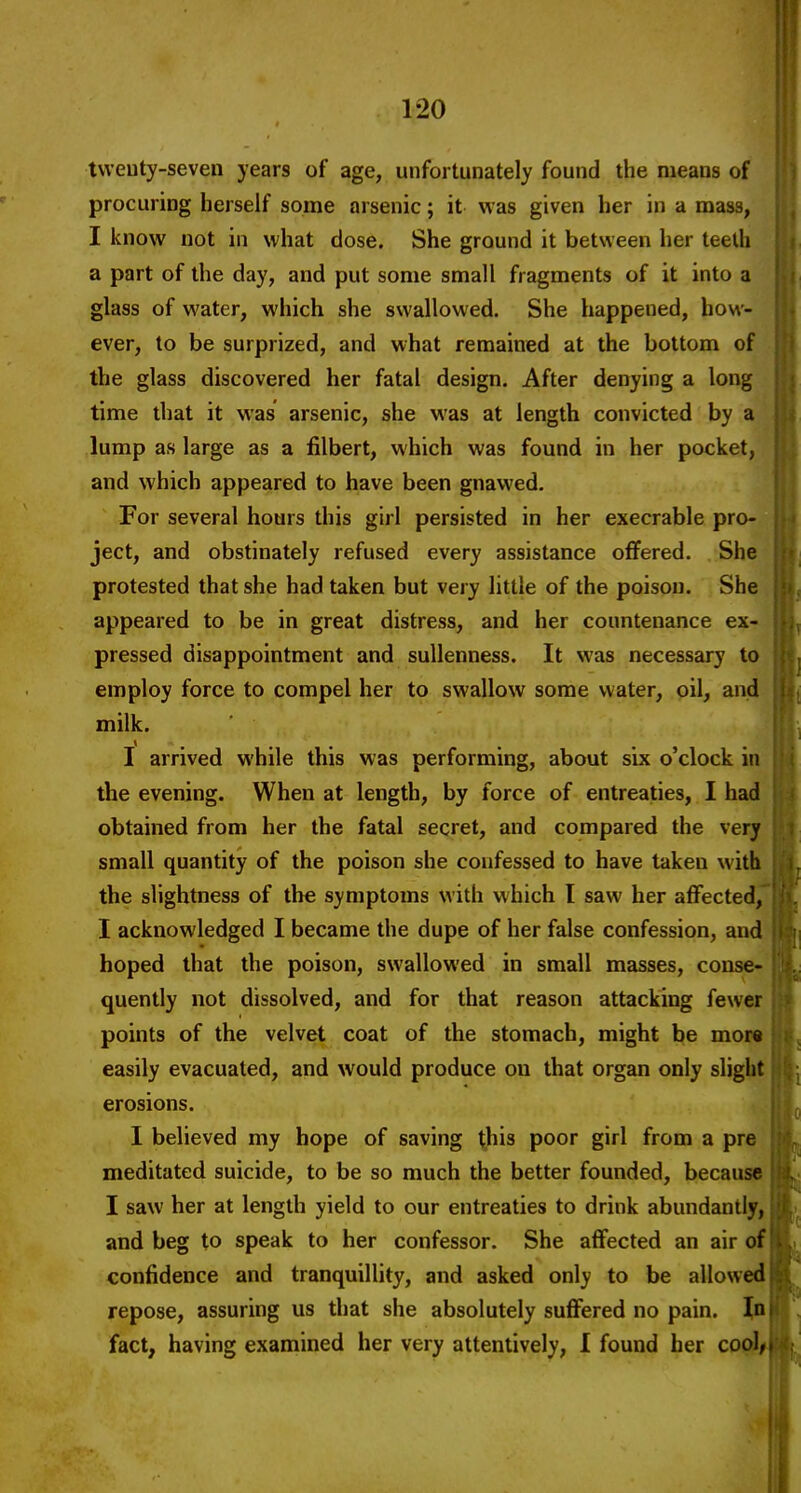 tvveuty-seven years of age, unfortunately found the means of procuring herself some arsenic; it was given her in a mass, I know not in what dose. She ground it between her teeth a part of the day, and put some small fragments of it into a glass of water, which she swallowed. She happened, how- ever, to be surprized, and what remained at the bottom of the glass discovered her fatal design. After denying a long time that it was arsenic, she was at length convicted by a lump as large as a filbert, which was found in her pocket, and which appeared to have been gnawed. For several hours this girl persisted in her execrable pro- ject, and obstinately refused every assistance offered. She protested that she had taken but very little of the poison. She appeared to be in great distress, and her countenance ex- pressed disappointment and suUenness. It was necessary to employ force to compel her to swallow some water, oil, and milk. I arrived while this was performing, about six o'clock in the evening. When at length, by force of entreaties, I had obtained from her the fatal secret, and compared the very small quantity of the poison she confessed to have taken with the slightness of the symptoms with which I saw her affected,' I acknowledged I became the dupe of her false confession, and hoped that the poison, swallowed in small masses, conse- quently not dissolved, and for that reason attacking fewer points of the velvet coat of the stomach, might be mor« easily evacuated, and would produce on that organ only slight erosions. I believed my hope of saving this poor girl from a pre meditated suicide, to be so much the better founded, because I saw her at length yield to our entreaties to drink abundantly, and beg to speak to her confessor. She affected an air of confidence and tranquillity, and asked only to be allowed repose, assuring us that she absolutely suflFered no pain. Jfi fact, having examined her very attentively, I found her coo^