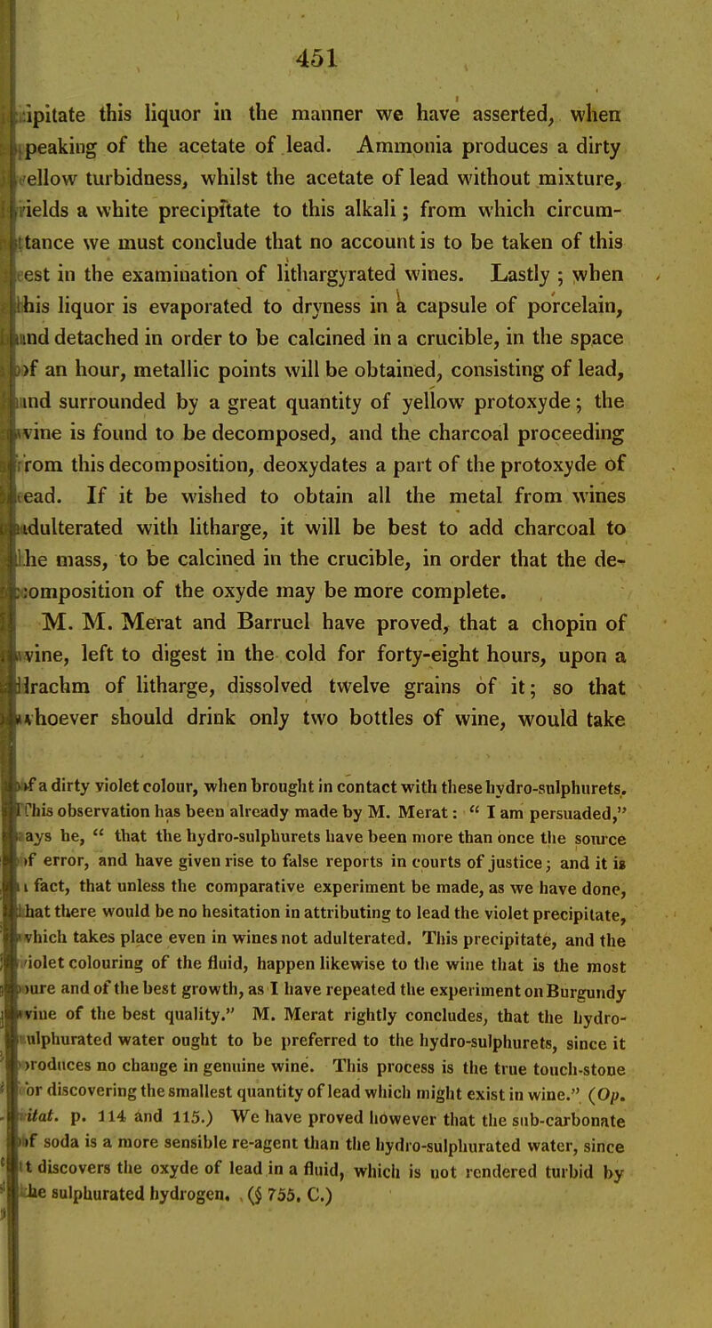 ipitate this liquor in the manner we have asserted, when peaking of the acetate of lead. Ammonia produces a dirty ellow turbidness, whilst the acetate of lead without mixture, ields a white precipftate to this alkali; from which circum- tance we must conclude that no account is to be taken of this est in the examination of lithargyrated wines. Lastly ; >vhen his liquor is evaporated to dryness in a capsule of porcelain, nd detached in order to be calcined in a crucible, in the space )f an hour, metallic points will be obtained, consisting of lead, uid surrounded by a great quantity of yellow protoxyde; the vine is found to be decomposed, and the charcoal proceeding rom this decomposition, deoxydates a part of the protoxyde of ead. If it be wished to obtain all the metal from wines idulterated with litharge, it will be best to add charcoal to he mass, to be calcined in the crucible, in order that the de- omposition of the oxyde may be more complete. M. M. Merat and Barruel have proved, that a chopin of vine, left to digest in the cold for forty-eight hours, upon a Irachm of litharge, dissolved twelve grains of it; so that ' hoever should drink only two bottles of wine, would take if a dirty violet colour, when brought in contact with these hydro-sulphurets. his observation has been already made by M. Merat:  I am persuaded, ays he,  that the hydro-sulphurets have been more than once the source I »f error, and have given rise to false reports in courts of justice; and it is I fact, that unless the comparative experiment be made, as we have done, khat there would be no hesitation in attributing to lead the violet precipitate, nvhich takes place even in wines not adulterated. This precipitate, and the ifiolet colouring of the fluid, happen hkewise to the wine that is the most ware and of the best growth, as I have repeated the experiment on Burgundy wine of the best quality. M. Merat rightly concludes, that the hydro- i-ulphurated water ought to be preferred to the hydro-sulphurets, since it produces no change in genuine wine. This process is the true touch-stone Ibr discovering the smallest quantity of lead which might exist in wine. (Op. vitat. p. 114 and 115.) We have proved however that the sub-carbonate *f soda is a more sensible re-agent than the hydro-sulphurated water, since It discovers the oxyde of lead in a fluid, which is not rendered turbid by khe sulphurated hydrogen, (J 755, C.)