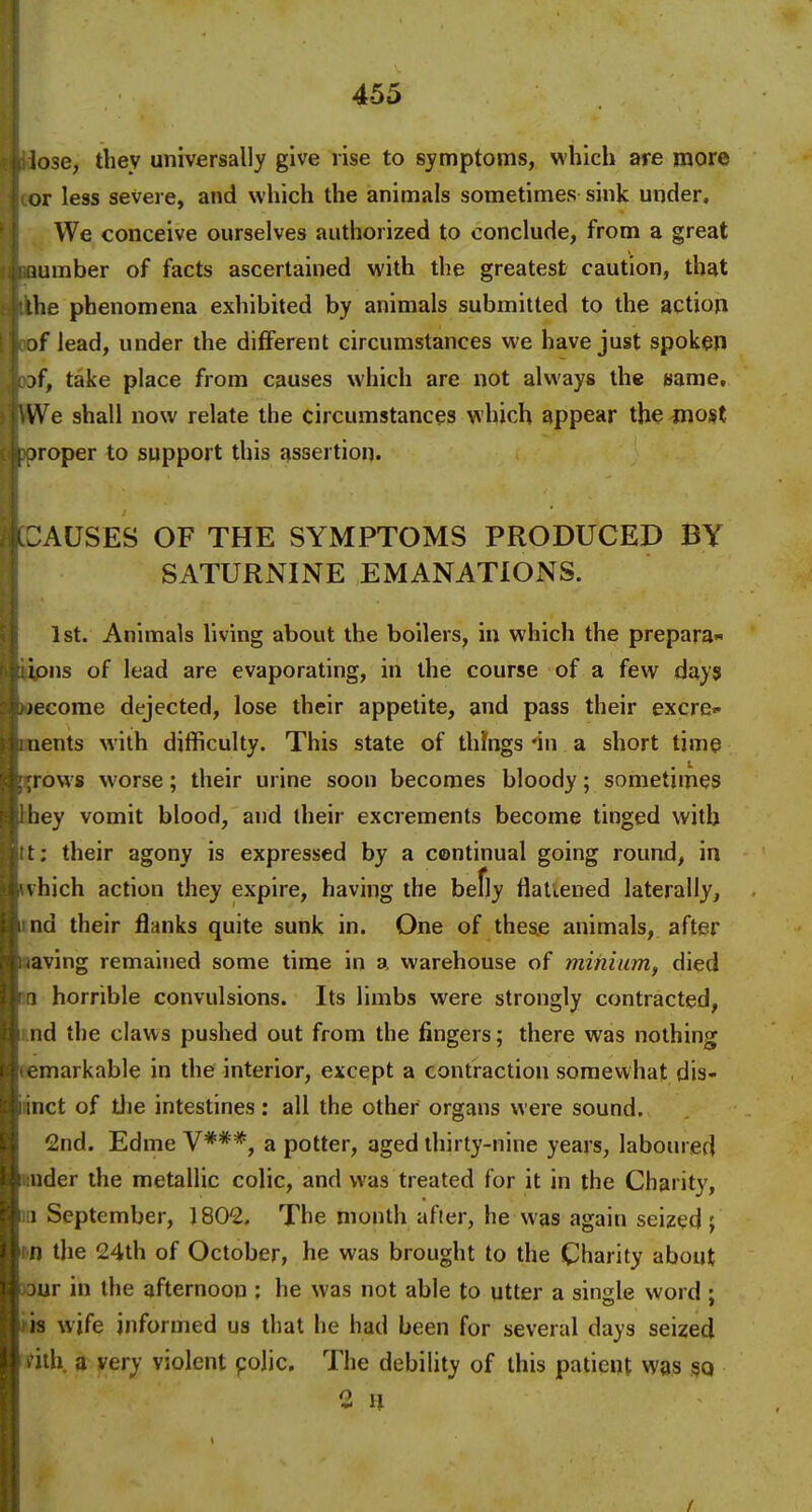 ose, they universally give rise to symptoms, which are more or less severe, and which the animals sometimes sink under. We conceive ourselves authorized to conclude, from a great lumber of facts ascertained with the greatest caution, that •he phenomena exhibited by animals submitted to the actioji 3f lead, under the different circumstances we have just spoken jf, take place from causes which are not always the name. We shall now relate the circumstances which appear the most jroper to support this assertion. AUSES OF THE SYMPTOMS PRODUCED BY SATURNINE EMANATlOJSfS. 1st. Animals living about the boilers, in which the prepara- ions of lead are evaporating, in the course of a few dayj >ecome dejected, lose their appetite, and pass their excre- uents with difficulty. This state of things 'in a short time rows worse; their urine soon becomes bloody; sometimes tiey vomit blood, and their excrements become tinged with t: their agony is expressed by a continual going round, in vhich action they expire, having the befly flattened laterally, nd their flanks quite sunk in. One of these animals, after aving remained some time in a warehouse of minium, died 1 horrible convulsions. Its limbs were strongly contracted, i.nd the claws pushed out from the fingers; there was nothing eemarkable in the interior, except a contraction somewhat dis- ■nct of tlie intestines: all the other organs were sound. 2nd. Edme V***, a potter, aged thirty-nine years, labomed under the metallic colic, and was treated for it in the Charity, lii September, 1802, The month after, he was again seized ; m the 24th of October, he was brought to the Charity about Jour in the afternoon ; he was not able to utter a single word ; iiis wife informed us that he had been for several days seized ink a very violent polio. The debility of this patient was so 2 11