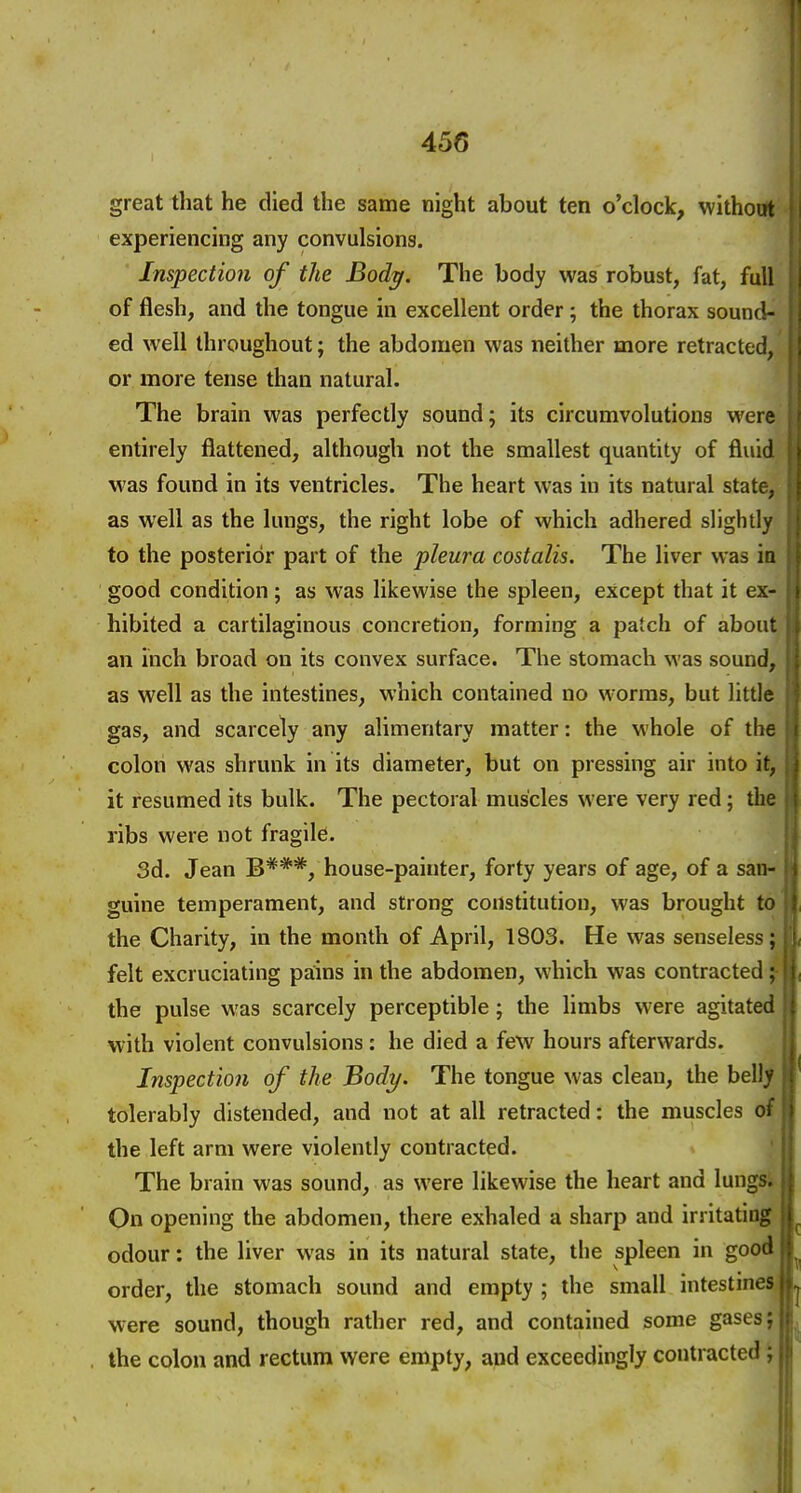 great that he died the same night about ten o'clock, without experiencing any convulsions. Inspection of the Body. The body was robust, fat, full of flesh, and the tongue in excellent order ; the thorax sound- ed well throughout; the abdomen was neither more retracted, or more tense than natural. The brain was perfectly sound; its circumvolutions were entirely flattened, although not the smallest quantity of fluid was found in its ventricles. The heart was in its natural state, as well as the lungs, the right lobe of which adhered slightly to the posterior part of the pleura costalis. The liver was iD good condition; as was likewise the spleen, except that it ex- hibited a cartilaginous concretion, forming a patch of about an inch broad on its convex surface. The stomach was sound, as well as the intestines, which contained no worms, but little gas, and scarcely any alimentary matter: the whole of the colon was shrunk in its diameter, but on pressing air into it, it resumed its bulk. The pectoral muscles were very red; the ribs were not fragile. 3d. Jean B***, house-painter, forty years of age, of a san- guine temperament, and strong constitution, was brought to the Charity, in the month of April, 1803. He was senseless; felt excruciating pains in the abdomen, which was contracted; the pulse was scarcely perceptible; the limbs were agitated with violent convulsions: he died a few hours afterwards. Inspection of the Body. The tongue was clean, the belly tolerably distended, and not at all retracted: the muscles of the left arm were violently contracted. The brain was sound, as were likewise the heart and lungs. On opening the abdomen, there exhaled a sharp and irritating odour: the liver was in its natural state, the spleen in good order, the stomach sound and empty ; the small intestinea were sound, though rather red, and contained some gases; the colon and rectum were empty, and exceedingly contracted;