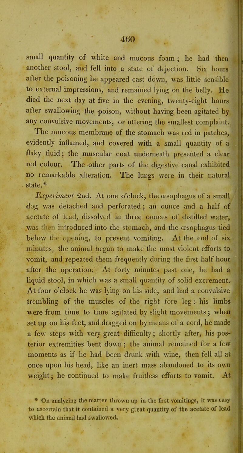 small quantity of white and mucous foam ; he had then another stool, and fell into a state of dejection. Six hours after the poisoning he appeared cast down, was little sensible to external impressions, and remained lying on the belly. He died the next day at five in the evening, twenty-eight hours after swallowing the poison, without having been agitated by any convulsive movements, or uttering the smallest complaint. The mucous membrane of the stomach was red in patches, evidently inflamed, and covered with a small quantity of a flaky fluid; the muscular coat underneath presented a clear red colour. The other parts of the digestive canal exhibited no remarkable alteration. The lungs were in their natural state.* Experiment 2ud. At one o'clock, the oesophagus of a small dog was detached and perforated; ah ounce and a half of acetate of lead, dissolved in three ounces of distilled water, .was cher> introduced into the stomach, and the oesophagus tied below the opening, to prevent vomiting. At the end of six minutes, the aninial began to make the most violent efforts to vomit, and repeated them fi equently during the first half hour after the operation. At forty minutes past one, he bad a liquid stool, in which was a small quantity of solid excrement. At four o'clock he was lying on his side, and had a convulsive trembling of the muscles of the right fore leg: his limbs were from time to time agitated by slight movements; when set up on his feet, and dragged on by means of a cord, he made a few steps with very great difficulty; shortly after, his pos- terior extremities bent down; the animal remained for a few moments as if he had been drunk with wine, then fell all at once upon his head, like an inert mass abandoned to its own weight; he continued to make fruitless efforts to vomit. At * On analyzing the matter thrown np in the fiist vomitings, it was eas\ to ascertain that it contained a very great quantity of tlie acetate of lead which the animal had swallowed.