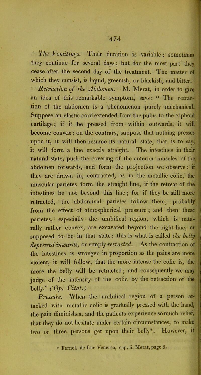 The Vomitings. Their duration is variable : sometimes they continue for several days; but for the most part they cease after the second day of the treatment. The matter of which they consist, is liquid, greenish, or blackish, and bitter. Retraction of the Abdomen. M. Merat, in order to give an idea of this remarkable symptom, says:  The retrac- tion of the abdomen is a phenomenon purely mechanical. Suppose an elastic cord extended from the pubis to the xiphoid cartilage; if it be pressed from within outwards, it will become convex: on the contrary, suppose that nothing presses upon it, it will then resume its natural state, that is to say, it will form a line exactly straight. The intestines in their natural state, push the covering of the anterior muscles of the, abdomen forwards, and form the projection we observe: if they are drawn in, contracted, as in the metallic colic, the muscular parietes form the straight line, if the retreat of the intestines be not beyond this line; for if they be still more retracted, the abdominal parietes follow them, probably' from the effect of atmospherical pressure ; and then these parietes, especially the umbilical region, which is natu- rally rather convex, are excavated beyond the right line, or supposed to be in that state: this is what is called the belly depressed inwards, or simply retracted. As the contraction of the intestines is stronger in proportion as the pains are more violent, it will follow, tliat the more intense the colic is, the more the belly will be retracted; and consequently we may judge of the intensity of the colic by the retraction of the belly. (Op. Citat.) Pressure. When the umbilical region of a person at- tacked with metallic colic is gradually pressed with the hand, the pain diminishes, and the patients experience so much relief, that they do not hesitate under certain circumstances, to make two or three persons get upon their belly*. However, it • Fernel. de Lue Venerea, cap. ii. Merat, page 5.